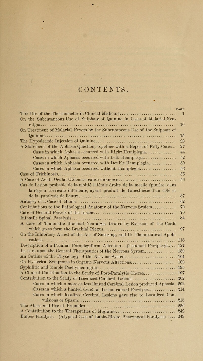 CONTENTS. PAGE The Use of the Thermometer in Clinical Medicine 1 On the Subcutaneous Use of Sulphate of Quinine in Cases of Malarial Neu- ralgia 10 On Treatment of Malarial Fevers by the Subcutaneous Use of the Sulphate of Quinine 15 The Hypodermic Injection of Quinine 23 A Statement of the Aphasia Question, together with a Report of Fifty Cases... 27 Cases in which Aphasia occurred with Right Hemiplegia 44 Cases in which Aphasia occurred with Left Hemiplegia 52 Cases in which Aphasia occurred with Double Plemiplegia 52 Cases in which Aphasia occurred without Hemiplegia 53 Case of Trichinosis 55 A Case of Acute Ocular Œdema—cause unknown 56 Cas de Lesion probable de la moitié latérale droite de la moelle épiniêre, dans la région cervicale inférieure, ayant produit de l'anesthésie d'un côté et de la paralysie de l'autre , 57 Autopsy of a Case of Mania 62 Contributions to the Pathological Anatomy of the Nervous System 72 Case of General Paresis of the Insane 76 Infantile Spinal Paralysis 84 A Case of Traumatic Brachial Neuralgia treated by Excision of the Cords which go to form the Brachial Plexus, 97 On the Inhibitory Arrest of the Act of Sneezing, and Its Therapeutical Appli- cations 118 Description of a Peculiar Paraplegiform Affecticn. (Tetanoid Paraplegia.).. 127 Lecture upon the General Therapeutics of the Nervous System 139 An Outline of the Physiology of the Nervous System 164 On Hysterical Symptoms in Organic Nervous AfEections Î80 Syphilitic and Simple Pachymeningitis 195 A Clinical Contribution to the Study of Post-Paralytic Chorea 197 Contribution to the Study of Localized Cerebral Lesions 202 Cases in which a more or less limited Cerebral Lesion produced Aphasia. 202 Cases in which a limited Cerebral Lesion caused Paralysis 214 Cases in which localized Cerebral Lesions gave rise to Localized Con- vulsions or Spasm 215 The Abuse and Use of Bromides 226 A Contribution to the Therapeutics of Migraine 243 Bulbar Paralysis. (Atypical Case of Labio-Glosso Pharyngeal Paralysis) 249