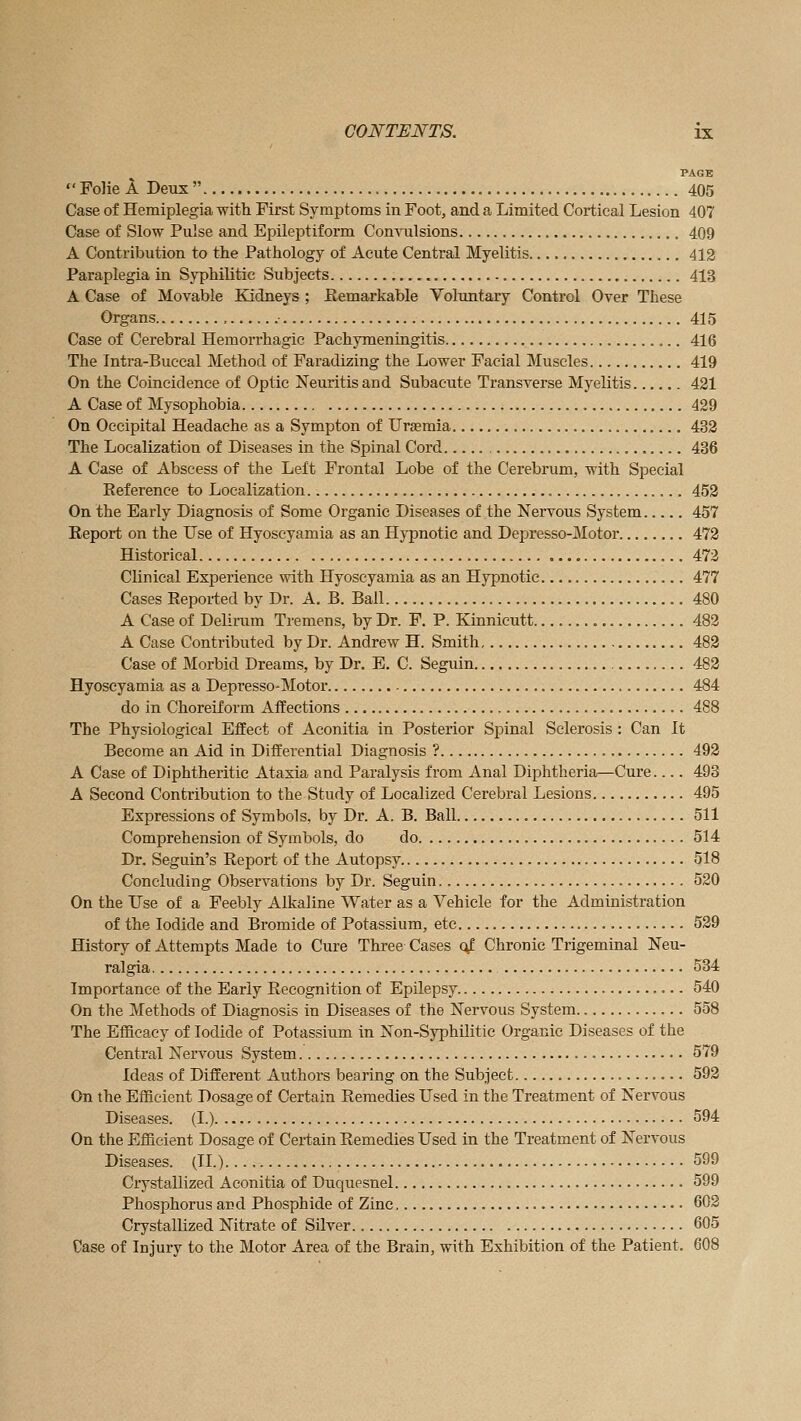 PAGE  Folie A Deux  405 Case of Hemiplegia with First Symptoms in Foot, and a Limited Cortical Lesion 407 Case of Slow Pulse and Epileptiform Con\Tilsions 409 A Contribution to the Pathology of Acute Central Myelitis 412 Paraplegia in Syphilitic Subjects 413 A Case of Movable Kidneys ; Remarkable Voluntary Control Over These Organs , • 415 Case of Cerebral Hemorrhagic Pachymeningitis 416 The Intra-Buccal Method of Faradizing the Lower Facial Muscles 419 On the Coincidence of Optic Neuritis and Subacute Transverse Myelitis 421 A Case of Mysophobia 429 On Occipital Headache as a Sympton of Uraemia 432 The Localization of Diseases in the Spinal Cord 436 A Case of Abscess of the Left Frontal Lobe of the Cerebrum, with Special Reference to Localization 452 On the Early Diagnosis of Some Organic Diseases of the Nervous System 457 Report on the Use of Hyoseyamia as an Hypnotic and Depresso-Motor 472 Historical 473 Clinical Experience with Hyoseyamia as an Hypnotic 477 Cases Reported by Dr. A. B. Ball 480 A Case of Delirum Tremens, by Dr. F. P. Kinnicutt 482 A Case Contributed by Dr. Andrew H. Smith 482 Case of Morbid Dreams, by Dr. E. C. Seguin 482 Hyoseyamia as a Depresso-Motor 484 do in Choreiform Affections 488 The Physiological Effect of Aconitia in Posterior Spinal Sclerosis : Can It Become an Aid in Differential Diagnosis ? 492 A Case of Diphtheritic Ataxia and Paralysis from Anal Diphtheria—Cure 493 A Second Contribution to the Study of Localized Cerebral Lesions 495 Expressions of Symbols, by Dr. A. B. Ball 511 Comprehension of Symbols, do do 514 Dr. Seguin's Report of the Autopsy 518 Concluding Observations by Dr. Seguin 520 On the Use of a Feebly Alkaline Water as a Vehicle for the Administration of the Iodide and Bromide of Potassium, etc 529 History of Attempts Made to Cure Three Cases (4- Chronic Trigeminal Neu- ralgia 534 Importance of the Early Recognition of Epilepsy 540 On the Methods of Diagnosis in Diseases of the Nervous System 558 The Efficacy of Iodide of Potassium in Non-Syphilitic Organic Diseases of the Central Nervous System 579 Ideas of Different Authors bearing on the Subject 592 On the Efficient Dosage of Certain Remedies Used in the Treatment of Nervous Diseases. (I.) 594 On the Efficient Dosage of Certain Remedies Used in the Treatment of Nervous Diseases. (XL) 599 Crystallized Aconitia of Duquesnel 599 Phosphorus and Phosphide of Zinc 602 Crystallized Nitrate of Silver 605 Case of Injury to the Motor Area of the Brain, with Exhibition of the Patient. 608