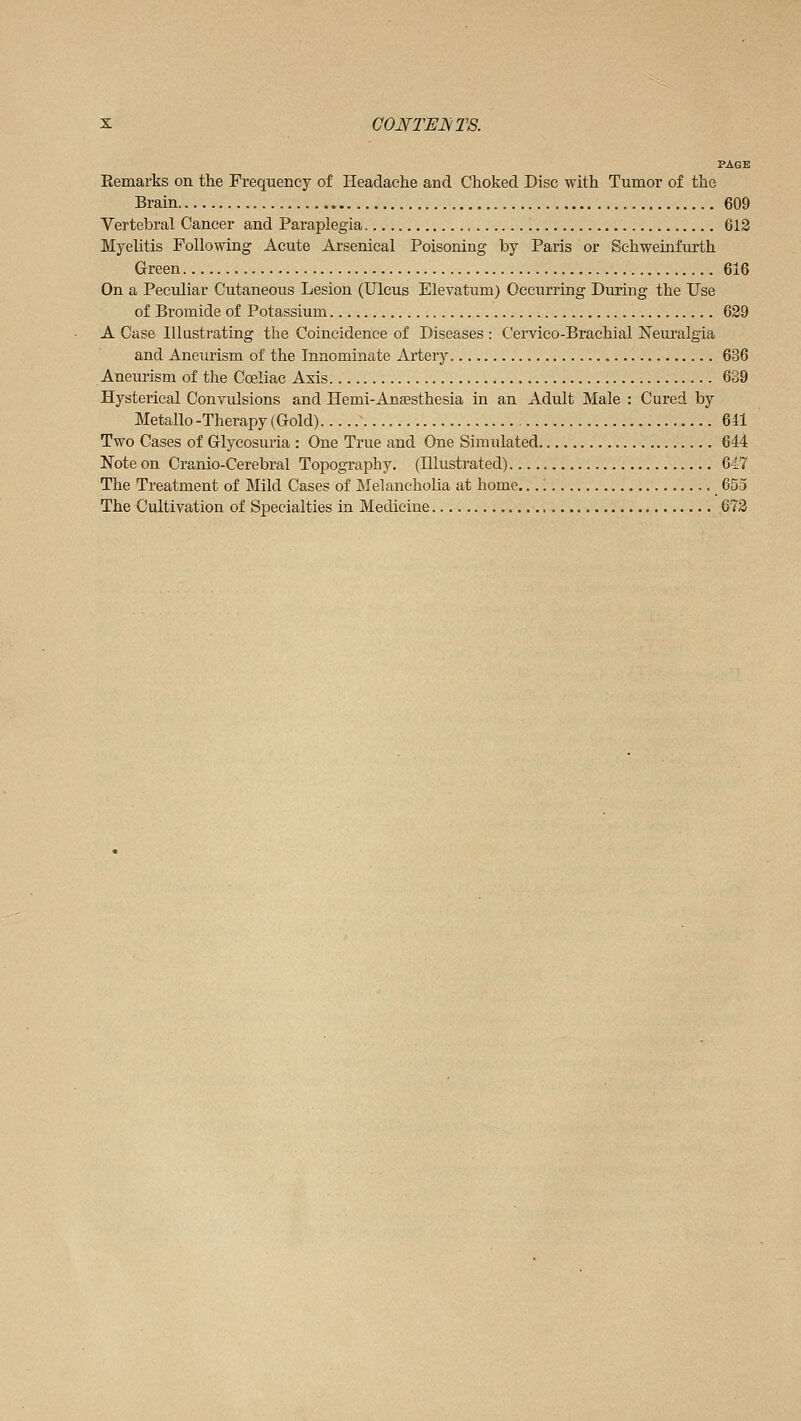 PAGE Eemarks on the Frequency of Headache and Choked Disc with Tumor of the Brain 609 Vertebral Cancer and Paraplegia 613 Myelitis Following Acute Arsenical Poisoning by Paris or Schweinfurth Green 616 On a Peculiar Cutaneous Lesion (Ulcus Elevatum) Occurring During the Use of Bromide of Potassium 629 A Case Illustrating the Coincidence of Diseases : Cervico-Brachial Neuralgia and Aneurism of the Innominate Artery 636 Aneurism of the Cœliac Axis 639 Hysterical Convulsions and Hemi-Anaesthesia in an Adult Male : Cured by Métallo -Therapy (Gold) ~ 641 Two Cases of Glycosuria : One True and One Simulated 644 Note on Cranio-Cerebral Topography. (Illustrated) 647 The Treatment of Mild Cases of Melancholia at home. , ■ 655 The Cultivation of Specialties in Medicine 673