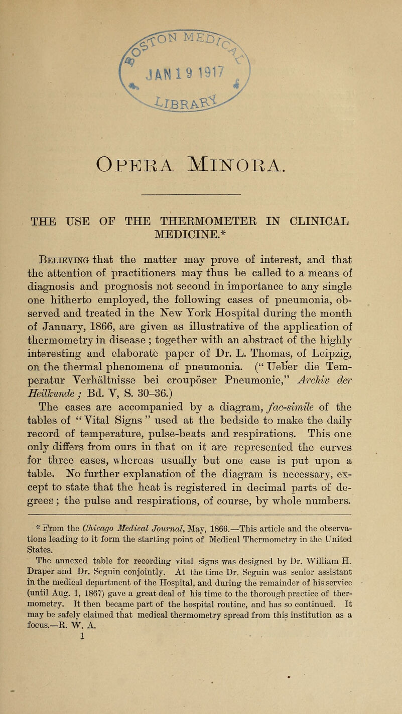 Opera Miistoea. THE USE OF THE THEEMOMETEE IN CLINICAL MEDICINE.* Belieying tliat the matter may prove of interest, and tliat the attention of practitioners may thus be called to a means of diagnosis and prognosis not second in importance to any single one hitherto employed, the following cases of pneumonia, ob- served and treated in the New York Hospital during the month of January, 1866, are given as illustrative of the application of thermometry in disease ; together with an abstract of the highly interesting and elaborate jDaper of Dr. L. Thomas, of Leipzig, on the thermal phenomena of pneumonia. ( Ueber die Tem- peratur Yerhaltnisse bei crouposer Pneumonie, ArcMv der mUJcunde ; Bd. Y, S. 30-36.) The cases are accompanied by a diagram, facsimile of the tables of Vital Signs used at the bedside to make the daily record of temperature, pulse-beats and respirations. This one only differs from ours in that on it are represented the curves for three cases, whereas usually but one case is put upon a table. No further explanation of the diagram is necessary, ex- cept to state that the heat is registered in decimal parts of de- grees ; the pulse and respirations, of course, by whole numbers. ■^From the Chicago lledical Journal, May, 1866.—This article and the observa- tions leading to it form the starting point of Medical Thermometry in the United States. The annexed table for recording vital signs was designed by Dr. William H. Draper and Dr. Seguin conjointly. At the time Dr. Segiiin was senior assistant in the medical department of the Hospital, and during the remainder of his service (until Aug. 1, 1867) gave a great deal of his time to the thorough practice of ther- mometry. It then became part of the hospital routine, and has so continued. It may be safely claimed that medical thermometry spread from this institution as a focus.—R. W. A.