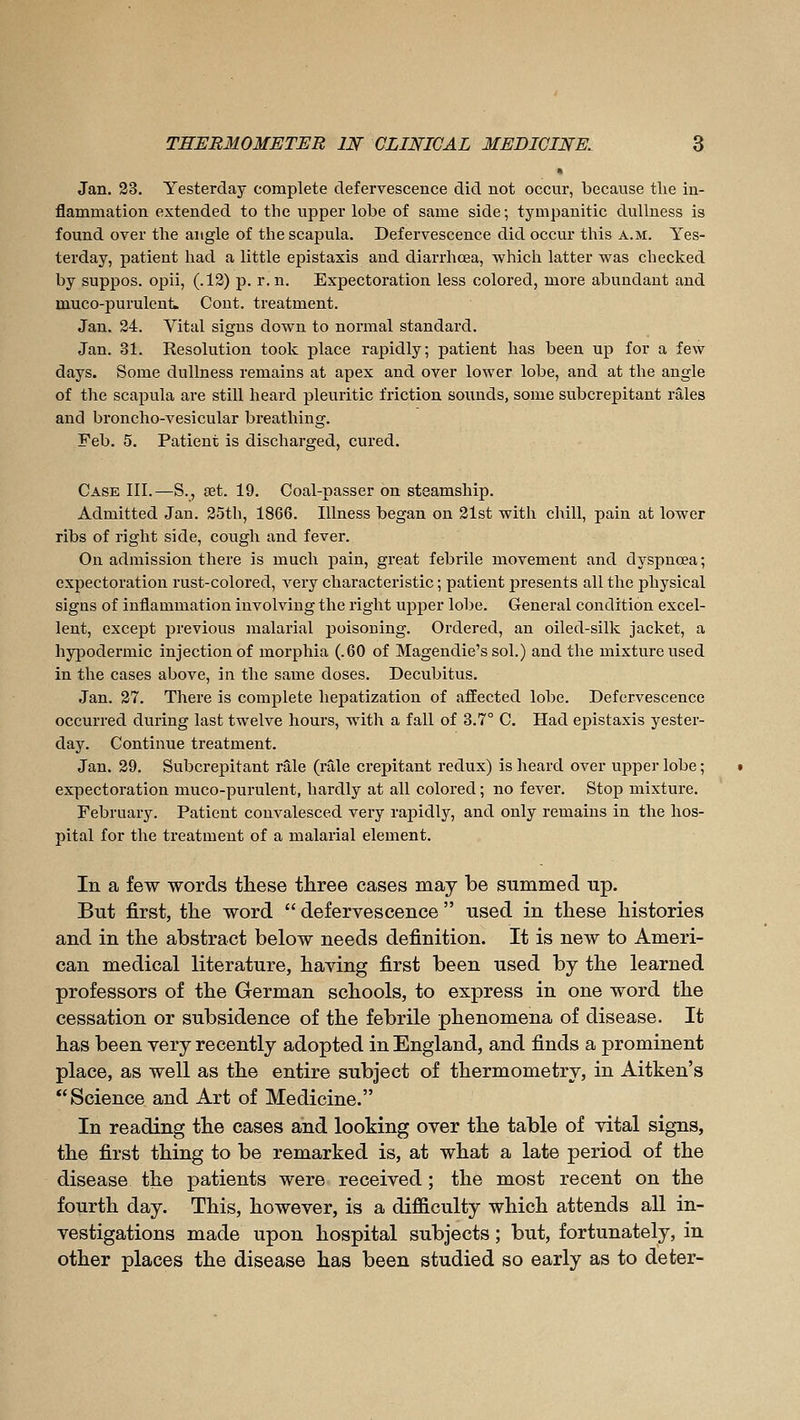 * Jan. 23. Yesterday complete defervescence did not occur, because the in- flammation extended to the upper lobe of same side; tympanitic dullness is found over the angle of the scapula. Defervescence did occur this a.m. Yes- terday, patient had a little epistaxis and diarrhœa, which latter was checked by suppos. opii, (.12) p. r.n. Expectoration less colored, more abundant and muco-purulenL Cont. treatment. Jan. 24. Yital signs down to normal standard. Jan. 31. Resolution took place rapidly; patient has been up for a few days. Some dullness remains at apex and over lower lobe, and at the angle of the scapula are still heard pleuritic friction sounds, some subcrepitant râles and broncho-vesicular breathing. Feb. 5. Patient is discharged, cured. Case III.—S., set. 19. Coal-passer on steamship. Admitted Jan. 25th, 1866. Illness began on 21st with chill, pain at lower ribs of right side, cough and fever. On admission there is much pain, great febrile movement and dyspnœa ; expectoration rust-colored, very characteristic ; patient presents all the physical signs of inflammation involving the right upper lobe. General condition excel- lent, except previous malarial poisoning. Ordered, an oiled-silk jacket, a hypodermic injection of morphia (.60 of Magendie'ssol.) and the mixture used in the cases above, in the same doses. Decubitus. Jan. 27. There is complete hepatization of affected lobe. Defervescence occurred during last twelve hours, with a fall of 3.7° C. Had epistaxis yester- day. Continue treatment. Jan. 29. Subcrepitant râle (râle crepitant redux) is heard over upper lobe ; expectoration muco-purulent, hardly at all colored ; no fever. Stop mixture. February. Patient convalesced very rapidly, and only remains in the hos- pital for the treatment of a malarial element. In a few words these three cases may be summed up. But first, the word  defervescence  used in these histories and in the abstract below needs definition. It is neAV to Ameri- can medical literature, having first been used by the learned professors of the German schools, to express in one word the cessation or subsidence of the febrile phenomena of disease. It has been very recently adopted in England, and finds a prominent place, as well as the entire subject of thermometry, in Aitken's Science and Art of Medicine. In reading the cases and looking over the table of vital signs, the first thing to be remarked is, at what a late period of the disease the patients were received ; the most recent on the fourth day. This, however, is a difficulty which attends all in- vestigations made upon hospital subjects ; but, fortunately, in other places the disease has been studied so early as to deter-