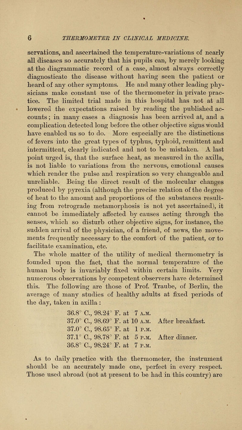 servations, and ascertained the temperature-variations of nearly all diseases so accurately that his pupils can, by merely looking at the diagrammatic record of a case, almost always correctly diagnosticate the disease without having seen the patient or heard of any other symptoms. He and many other leading phy- sicians make constant use of the thermometer in private prac- tice. The limited trial made in this hospital has not at all lowered the expectations raised by reading the published ac- counts ; in many cases a diagnosis has been arrived at, and a complication detected long before the other objective signs would have enabled us so to do. More especially are the distinctions of fevers into the great types of typhus, typhoid, remittent and intermittent, clearly indicated and not to be mistaken. A last point urged is, that the surface heat, as measured in the axilla, is not liable to variations from the nervous, emotional causes which render the pulse and respiration so very changeable and unreliable. Being the direct result of the molecular changes produced by pyrexia (although the precise relation of the degree of heat to the amount and proportions of the substances result- ing from retrograde metamorphosis is not yet ascertained), it cannot be immediately affected by causes acting through the senses, which so disturb other objective signs, for instance, the sudden arrival of the physician, of a friend, of news, the move- ments frequently necessary to the comfort of the patient, or to facilitate examination, etc. The whole matter of the utility of medical thermometry is founded upon the fact, that the normal temperature of the human body is invariably fixed within certain limits. Yery numerous observations by competent observers have determined this. The following are those of Prof. Traube, of Berlin, the average of many studies of healthy adults at fixed periods of the day, taken in axilla : 36.8= C, 98.24° F. at 7 a.m. 37.0° C, 98.69° F. at 10 a.m. After breakfast. 37.0° C, 98.65° F. at 1 p.m. 37.1° C, 98.78° F. at 5 p.m. After dinner. 36.8° C, 98.24° F. at 7 p.m. As to daily practice with the thermometer, the instrument should be an accurately made one, perfect in every respect. Those used abroad (not at present to be had in this country) are