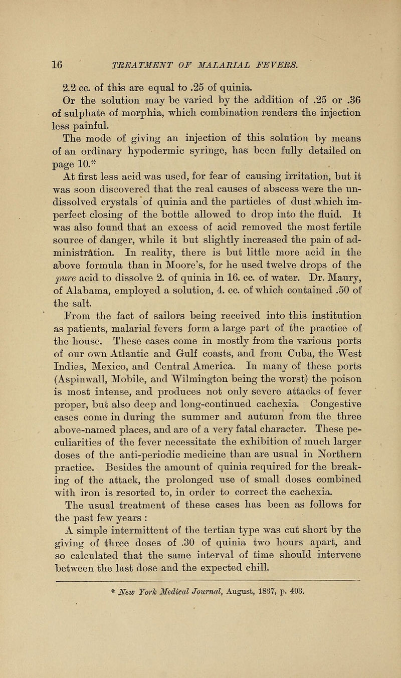 2.2 ce. of this are equal to .25 of quinia. Or the solution may be varied by the addition of .25 or .36 of sulphate of morjDhia, which combination renders the injection less painful. The mode of giving an injection of this solution by means of an ordinary hypodermic syringe, has been fully detailed on page 10.* At first less acid was used, for fear of causing irritation, but it was soon discovered that the real causes of abscess were the un- dissolved crystals of quinia and the particles of dust which im- perfect closing of the bottle allowed to drop into the fluid. It was also found that an excess of acid removed the most fertile source of danger, while it but slightly increased the pain of ad- ministration. In reality, there is but little more acid in the above formula than in Moore's, for he used twelve drops of the pure acid to dissolve 2. of quinia in 16. cc. of water. Dr. Maury, of Alabama, employed a solution, 4. cc. of which contained .50 of the salt. From the fact of sailors being received into this institution as patients, malarial fevers form a large part of the practice of the house. These cases come in mostly from the various ports of our own Atlantic and Gulf coasts, and from Cuba, the West Indies, Mexico, and Central America. In many of these ports (Aspinwall, Mobile, and Wilmington being the worst) the poison is most intense, and produces not only severe attacks of fever proper, but also deep and long-continued cachexia. Congestive cases come in during the summer and autumn from the three above-named places, and are of a very fatal character. These pe- culiarities of the fever necessitate the exhibition of much larger doses of the anti-periodic medicine than are usual in Northern practice. Besides the amount of quinia required for the break- ing of the attack, the prolonged use of small doses combined with iron is resorted to, in order to correct the cachexia. The usual treatment of these cases has been as follows for the past few years : A simple intermittent of the tertian type was cut short by the giving of three doses of .30 of quinia two hours apart, and so calculated that the same interval of time should intervene between the last dose and the expected chill. * New Torh Medical Journal, August, 1837, p. 403.