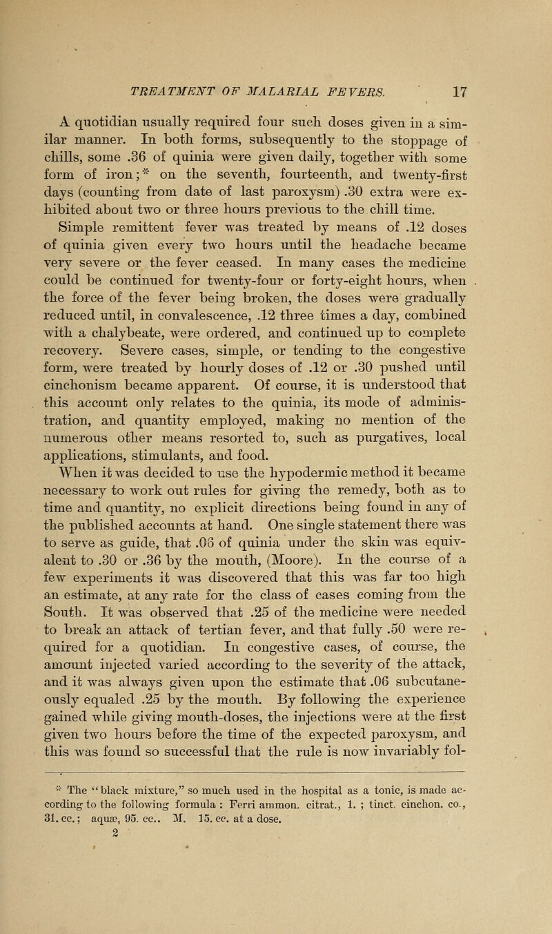 A quotidian usually required four sucli doses given in a sim- ilar manner. In both forms, subsequently to the stoppage of chills, some .36 of quinia were given daily, together with some form of iron;'^' on the seventh, fourteenth, and twenty-first days (counting from date of last paroxysm) .30 extra were ex- hibited about two or three hours previous to the chill time. Simple remittent fever was treated by means of .12 doses of quinia given every two hours until the headache became very severe or the fever ceased. In many cases the medicine could be continued for twenty-four or forty-eight hours, when the force of the fever being broken, the doses were gradually reduced until, in convalescence, .12 three times a day, combined with a chalybeate, were ordered, and continued up to complete recovery. Severe cases, simple, or tending to the congestive form, were treated by hourly doses of .12 or .30 pushed until cinchonism became apparent. Of course, it is understood that this account only relates to the quinia, its mode of adminis- tration, and quantity employed, making no mention of the numerous other means resorted to, such as purgatives, local applications, stimulants, and food. When it was decided to use the hypodermic method it became necessary to work out rules for giving the remedy, both as to time and quantity, no explicit directions being found in any of the published accounts at hand. One single statement there was to serve as guide, that .08 of quinia under the skin was equiv- alent to .30 or .36 by the mouth, (Moore). In the course of a few experiments it was discovered that this was far too high an estimate, at any rate for the class of cases coming from the South. It was observed that .25 of the medicine were needed to break an attack of tertian fever, and that fully .50 were re- quired for a quotidian. In congestive cases, of course, the amount injected varied according to the severity of the attack, and it was always given upon the estimate that .06 subcutane- ously equaled .25 by the mouth. By following the experience gained while giving mouth-doses, the injections were at the first given two hours before the time of the expected paroxysm, and this was found so successful that the rule is now invariably fol- ■ The black mixture, so mucli used in the hospital as a tonic, is made ac- cording to the following formula: Ferri ammon. citrat., 1. ; tinct. cinchon. co., 31. cc; aquEe, 95. cc. M. 15. cc. at a dose. 2