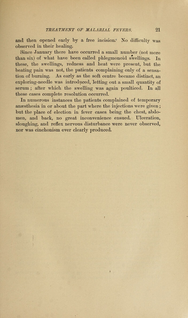 and tlien opened early by a free incision. No difficulty was observed in their liealing. Since January there have occurred a small number (not more than six) of what have been called phlegmonoid swellings. In these, the swellings, redness and heat were present, but the beating pain was not, the patients complaining only of a sensa- tion of burning. As early as the soft centre became distinct, an exploring-needle was introduced, letting out a small quantity of serum ; after which the swelling was again poulticed. In all these cases complete resolution occurred. In numerous instances the patients complained of temporary anaesthesia in or about the part where the injections were given; but the place of election in fever cases being the chest, abdo- men, and back, no great inconvenience ensued. Ulceration, sloughing, and reflex nervous disturbance were never observed, nor was cinchonism ever clearly produced.