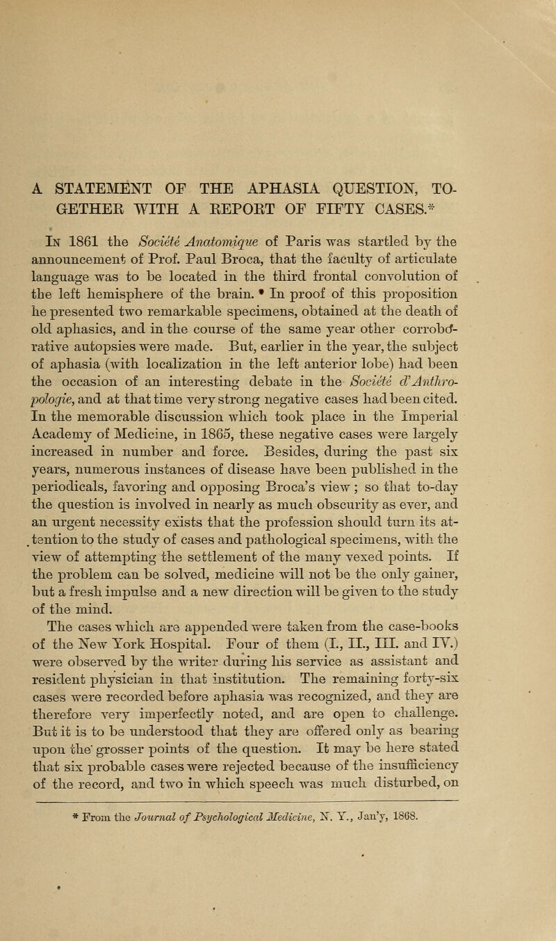 A STATEMENT OF THE APHASIA QUESTION, TO- GETHER WITH A REPOET OF FIFTY CASES* In 1861 the Société Anatomique of Paris was startled by the announcement of Prof. Paul Broca, that the faculty of articulate language was to be located in the third frontal convolution of the left hemisphere of the brain. • In proof of this proposition he presented two remarkable specimens, obtained at the death of old aphasies, and in the course of the same year other corrobcf- rative autopsies were made. But, earlier in the year, the subject of aphasia (with localization in the left anterior lobe) had been the occasion of an interesting debate in the Société cTAnthro- pologie, 2,nà at that time very strong negative cases had been cited. In the memorable discussion which took place in the Imperial Academy of Medicine, in 1865, these negative cases were largely increased in number and force. Besides, during the past six years, numerous instances of disease have been published in the periodicals, favoring and opposing Broca's view ; so that to-day the question is involved in nearly as much obscurity as ever, and an urgent necessity exists that the profession should turn its at- .tentionto the study of cases and pathological specimens, with the view of attempting the settlement of the many vexed points. If the problem can be solved, medicine will not be the only gainer, but a fresh impulse and a new direction will be given to the study of the mind. The cases which are ajppended were taken from the case-books of the New Tork Hospital. Four of them (L, IL, III. and IV.) were observed by the writer during his service as assistant and resident physician in that institution. The remaining forty-six cases were recorded before aphasia was recognized, and they are therefore very imperfectly noted, and are open to challenge. But it is to be understood that they are offered only as bearing upon the grosser points of the question. It may be here stated that six probable cases were rejected because of the insufficiency of the record, and two in which speech was much disturbed, on * From the Journal of Psychological Medicine, N. Y., Jan'y, 1868.