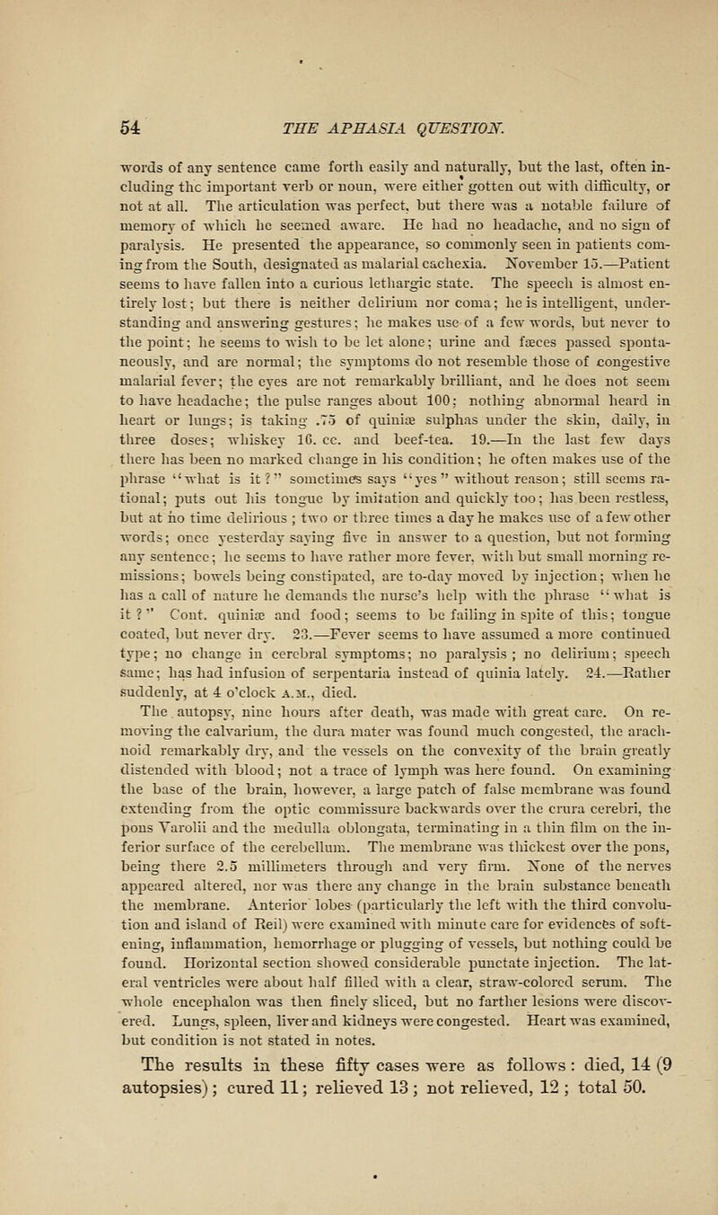 Tvords of any sentence came forth easily and naturally, but the last, often in- cluding the important verb or noun, were either gotten out with difficulty, or not at all. The articulation was perfect, but there was a notable failure of memory of which he seemed aware. He had no headache, and no sign of paralysis. He presented the appearance, so commonly seen in patients com- ing from the South, designated as malarial cachexia. November 15.—^Patient seems to have fallen into a curious lethargic state. The speech is almost en- tirely lost ; but there is neither delirium nor coma ; he is intelligent, under- standiug and answering gestures ; he makes use of a few words, but never to the 23oint ; he seems to wish to be let alone ; urine and faeces passed sponta- neously, and are normal ; the symptoms do not resemble those of congestive malarial fever; the eyes are not remarkably brilliant, and be does not seem to have headache; the pulse ranges about 100: nothing abnoiTual heard in heart or lungs; is taking .75 of quiniœ sulphas under the skin, daily, in three doses; whiskey IC. cc. and beef-tea. 19.—In the last few days there has been no marked change in his condition; he often makes use of the phrase what is it?' sometimes says  yes  without reason ; still seems ra- tional ; jiuts out his tongue by imitation and quickly too ; has been restless, but at iio time delirious ; two or three times a day he makes use of a few other words ; once yesterday saying five in answer to a question, btit not forming any sentence ; he seems to have rather more fever, with but small morning re- missions; bowels being constipated, are to-day moved by injection; when he has a call of nature he demands the nurse's help with the phrase what is it ? '' Cont. quiniaî and food ; seems to be failing in spite of this ; tongue coated, but never dry. 23.—Fever seems to have assumed a more continued type ; no change in cerebral synij^toms ; no paralysis ; no delirium ; speech same; has had infusion of serpentaria instead of quinia lately. 24.—Rather suddenly, at 4 o'clock A.ii., died. The autopsj, nine hours after death, was made with great care. On re- moving the calvarium, the dura mater was found much congested, the arach- noid remarkably dry, and the vessels on the convexity of the brain greatly distended with blood ; not a trace of lymjih was here found. On examining the base of the brain, however, a large patch of false membrane was found extending from the optic commissure backwards over the crura cerebri, the pons Varolii and the medulla oblongata, terminating in a thin film on the in- ferior surface of the cerebellum. The membrane was thickest over the pons, being there 2.5 millimeters through and very firm. Xone of the nerves appeared altered, nor was there any change in the brain substance beneath the membrane. Anterior lobes (particularly the left with the third convolu- tion and island of Reil) were examined with minute care for evidences of soft- ening, inflammation, hemorrhage or plugging of vessels, but nothing could be found. Horizontal section showed considerable punctate injection. The lat- eral ventricles were about half filled with a clear, straw-colored serum. The whole encephalon was then finely sliced, but no farther lesions were discov- ered. Lungs, spleen, liver and kidneys were congested. Heart was examined, but condition is not stated in notes. The results in these fifty cases -were as follows : died, 14 (9 autopsies) ; cured 11 ; relieved 13 ; not relieved, 12 ; total 50.