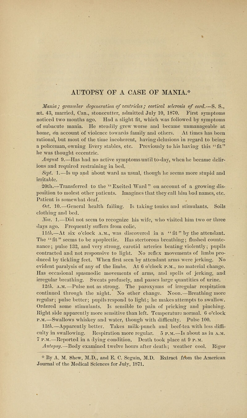 Mania; gramdar degeneration of ventricles ; cortical sclerosis of cord.—S. S., set. 43, married, Can., stonecutter, admitted July 10, 1870. First symptoms noticed two months ago. Had a slight fit, which was followed by symptoms of subacute mania. He steadily grew worse and became unmanageable at home, (In account of violence towards family and others. At times has been rational, but most of the time incoherent, having delusions in regard to being a policeman, owning livery stables, etc. Previously to his having this fit he was thouglit eccentric. August 9.—Has had no active symptoms until to-day, when he became delir- ious and required restraining in bed. SejJif. 1.—Is up and about ward as usual, though he seems more stupid and irritable. 20th.—Transferred to the  Excited Ward  on account of a growing dis- position to molest other jjatients. Imagines that they call him bad names, etc. Patient is somewhat deaf. Oct. 10.—-General liealth failing. Is taking tonics and stimulants. Soils clothing and bed. jVov. 1.—Did not seem to recognize his wife, Avho visited him two or three days ago. Frequently sufllers from colic. 11th.—At six o'clock a.m., was discovered in a  fit  by the attendant. The fit seems to be apoplectic. Has stertorous breathing; flushed counte- nance; pulse 132, and very strong, carotid arteries beating violently; puj^ils contracted and not responsive to light. No reflex movements of limbs pro- duced by tickling feet. When first seen by attendant arms Avcre jerking. No evident paralysis of any of the limbs. At 6 o'clock p.m., no material change. Has occasional spasmodic movements of arms, and spells of jerking, and irregular breathing. Sweats profusely, and passes large quantities of lu'ine. 12t7i. A.M.—Pulse not as strong. The paroxysms of irregular respiration continued through the night. No other change. Noon.—Breathing more regular ; pulse better ; pupils respond to light ; he makes attempts to swallow. Ordered some stimulants. Is sensible to pain of pricking and iDinching. Right side apparently more sensitive than left. Temperature normal. G o'clock P.M.—Swallows whiskey and water, though witli difficulty. Pulse 100. 13^7i.—Apparently better. Takes millv-punch and beef-tea with less diffi- culty in swallowing. Respiration more regular. 5 p.m.—Is about as in a.m. 7 P.M.—-Reported in a dying condition. Death took place at 9 p.m. Autopsy.—-Body examined twelve hours after dcatli ; weather cool. Rigor • By A. M. Shew, M.D., and E. C. Seguin, M.D. Extract fifem the A.naeriean