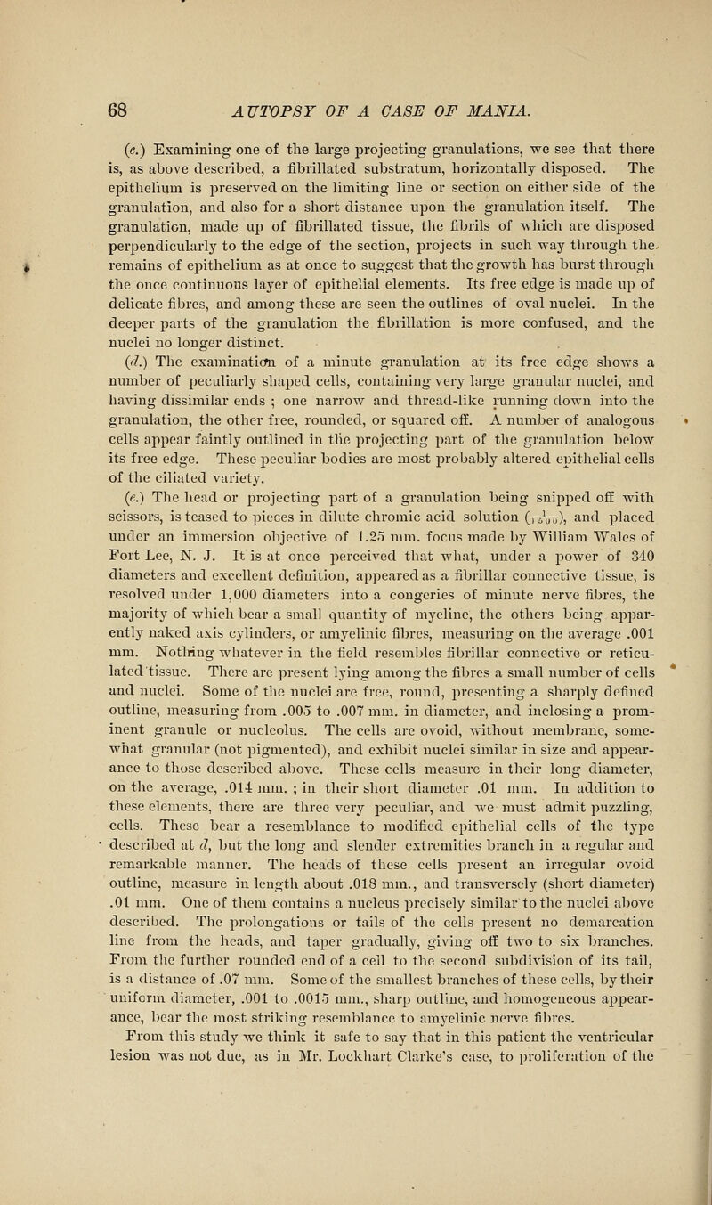 (c.) Examining one of the large projecting granulations, we see that there is, as above described, a flbrillated substratum, horizontally disposed. The epithelium is preserved on the limiting line or section on either side of the granulation, and also for a short distance upon the granulation itself. The granulation, made up of flbrillated tissue, tlie fibrils of which are disposed perpendicularly to the edge of the section, projects in such way through the- remains of epithelium as at once to suggest that tlie growth has burst through the once continuous layer of epithelial elements. Its free edge is made up of delicate fibres, and among these are seen the outlines of oval nuclei. In the deeper parts of the granulation the fibrillation is more confused, and the nuclei no longer distinct. {d.) The examinaticfn of a minute gi-anulation at its free edge shows a number of peculiarly shaped cells, containing very large granular nuclei, and having dissimilar ends ; one narrow and thread-like running down into the granulation, the other free, rounded, or squared off. A number of analogous cells appear faintly outlined in tlie projecting part of tlie granulation below its free edge. These peculiar bodies are most probably altered epithelial cells of the ciliated variety. (e.) The head or projecting part of a granulation being snipped off with scissors, is teased to jjieces in dilute chromic acid solution (roVu), and placed under an immersion objective of 1.25 mm. focus made by William Wales of Fort Lee, N. J. It is at once perceived that what, under a power of 340 diameters and excellent definition, appeared as a fibrillar connective tissue, is resolved under 1,000 diameters into a congeries of minute nerve fibres, the majority of which bear a small quantity of myéline, the others being appar- ently naked axis cylinders, or amyelinic fibres, measuring on the average .001 mm. Notlring whatever in the field resembles fibrillar connective or reticu- lated tissue. There are present lying among the fibres a small number of cells and nuclei. Some of the nuclei are free, round, presenting a sharply defined outline, measuring from .005 to .007 mm. in diameter, and inclosing a prom- inent granule or nucleolus. The cells are ovoid, vv-ithout membrane, some- wiiat granular (not pigmented), and exhibit nuclei similar in size and appear- ance to those described above. These cells measure in their long diameter, on the average, .014 mm. ; in their short diameter .01 mm. In addition to these elements, there are three very peculiar, and we must admit puzzling, cells. These bear a resemblance to modified epithelial cells of the tyi)e described at c7, but the long and slender extremities branch in a regular and remarkable manner. The heads of these cells present an irregular ovoid outline, measure in length about .018 mm., and transversely (short diameter) .01 mm. One of them contains a nucleus precisely similar'to the nuclei above described. The prolongations or tails of the cells present no demarcation line from the heads, and taper gradually, giving off two to six branches. From the further rounded end of a cell to the second subdivision of its tail, is a distance of .07 mm. Some of the smallest branches of these cells, by their uniform diameter, .001 to .0015 mm., sharp outline, and homogeneous appear- ance, bear the most striking resemblance to amyelinic nerve fibres. From this study we think it safe to say that in this patient the ventricular lesion was not due, as in Mr. Lockhart Clarke's case, to proliferation of the