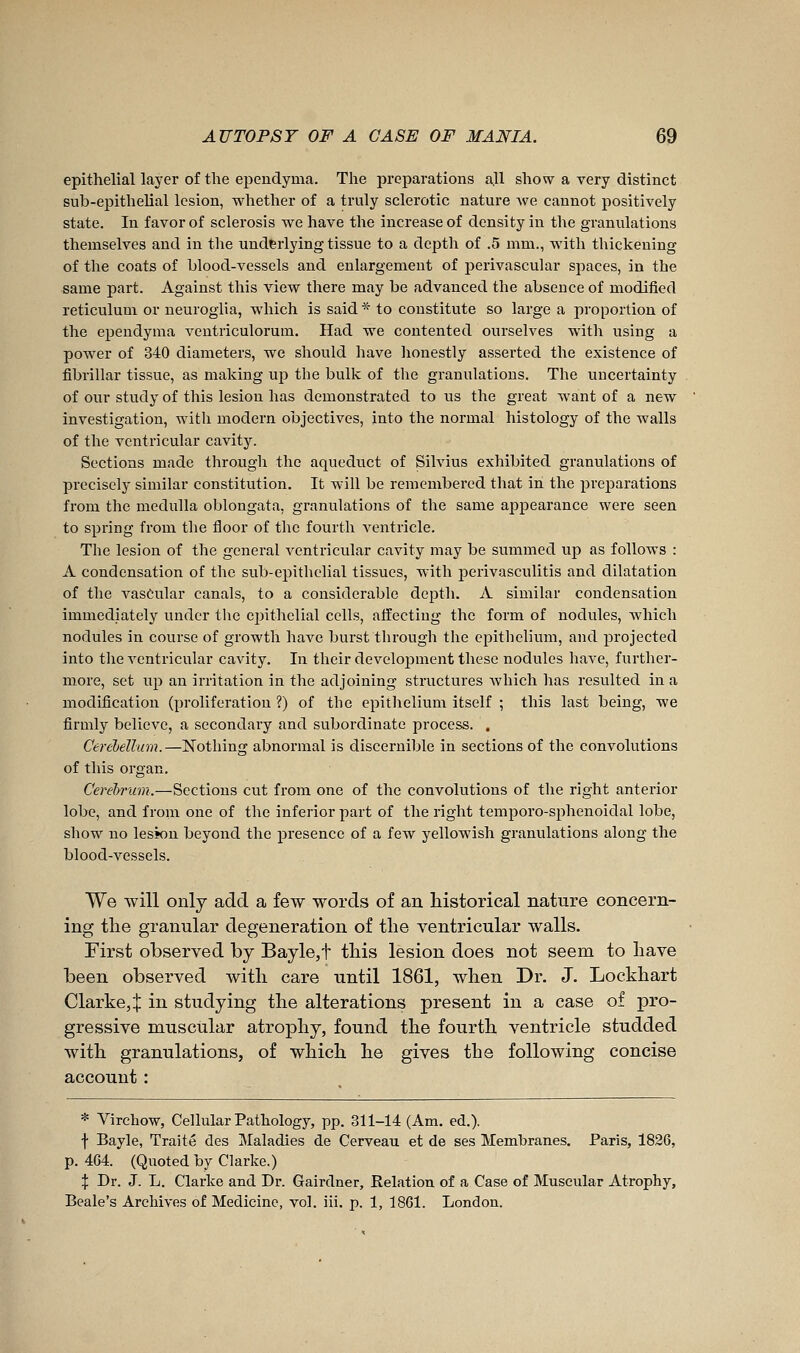 epithelial layer of the ependyma. The preparations all show a very distinct sub-epithelial lesion, whether of a truly sclerotic nature Ave cannot positively state. In favor of sclerosis we have the increase of density in the granulations themselves and in the underlying tissue to a depth of .5 mm., with thickening of the coats of blood-vessels and enlargement of jaerivascular spaces, in the same part. Against this view there may be advanced the absence of modified reticulum or neuroglia, which is said * to constitute so large a proportion of the ependyma ventriculorum. Had we contented ourselves with using a power of 340 diameters, we should have honestly asserted the existence of fibrillar tissue, as making up the bulk of the granulations. The uncertainty of our study of this lesion has demonstrated to us the great want of a new investigation, with modern objectives, into the normal histology of the walls of the ventricular cavity. Sections made through the aqueduct of Silvius exhibited granulations of precisely similar constitution. It will be remembered that in the prejDarations from the medulla oblongata, granulations of the same appearance were seen to spring from the floor of the fourth ventricle. The lesion of the general ventricular cavity may be summed up as follows : A condensation of the sub-epithelial tissues, with perivasculitis and dilatation of the vascular canals, to a considerable depth. A similar condensation immediately under the epithelial cells, affecting the form of nodules, which nodules in course of growth have burst through the epithelium, and projected into tlie ventricular cavity. In their development these nodules have, further- more, set up an irritation in the adjoining structures which has resulted in a modification (proliferation ?) of the epithelium itself ; this last being, we firmly believe, a secondary and subordinate process. . Cerebellum.—Nothing abnormal is discernible in sections of the convolutions of this organ. Cerebrum.—Sections cut from one of the convolutions of the right anterior lobe, and from one of the inferior part of the right temporo-sphenoidal lobe, show no lesson beyond the presence of a few yellowish granulations along the blood-vessels. We will only add a few words of an historical nature concern- ing the granular degeneration of the ventricular walls. First observed by Bayle,t this lesion does not seem to have been observed with care until 1861, when Dr. J. Lockhart Clarke,:}: in studying the alterations present in a case of pro- gressive muscular atrophy, found the fourth ventricle studded with granulations, of which he gives the following concise account : * Virchow, Cellular Pathology, pp. 311-14 (Am. éd.). f Bayle, Traité des IMaladies de Cerveau, et de ses Membranes, Paris, 1836, p. 464. (Quoted by Clarke.) X Dr. J. L. Clarke and Dr. Gairdner, Relation of a Case of Muscular Atrophy, Beale's Archives of Medicine, vol. iii. p. 1, 1861. London.