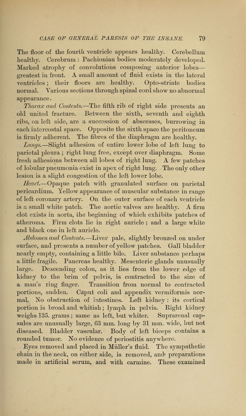 The floor of tlie fourth ventricle appears healthy. Cerebellum healthy. Cerebrum : Pachionian bodies moderately developed. Marked atrophy of convolutions composing anterior lobes— greatest in front. A small amount of fluid exists in the lateral ventricles ; their floors are healthy. Opto-striate bodies normal. Various sections through spinal cord show no abnormal appearance. Thorax and Contents.—The fifth rib of right side presents an old united fracture. Between the sixth, seventh and eighth ribs, on left side, are a succession of abscesses, burrowing in each intercostal space. Opposite the sixth space the peritoneum is firmly adherent. The fibres of the diaphragm are healthy. Lungs.—Slight adhesion of entire lower lobe of left lung to parietal pleura ; right lung free, except over diaphragm. Some fresh adhesions between all lobes of right lung. A few patches of lobular pneumonia exist in ajDex of right lung. The only other lesion is a slight congestion of the left lower lobe. Heart.—Opaque patch with granulated surface on parietal pericardium. Yellow appearance of muscular substance in range of left coronary artery. On the outer surface of each ventricle is a small white patch. The aortic valves are healthy. A firm clot exists in aorta, the beginning of which exhibits patches of atheroma. Firm clots lie in right auricle ; and a large white and black one in left auricle. Abdomen and Contents.—Liver pale, slightly bronzed on under surface, and presents a number of yellow patches. Gall bladder nearly empty, containing a little bile. Liver substance perhaps a little fragile. Pancreas healthy. Mesenteric glands unusually large. Descending colon, as it lies from the lower edge of kidney to the brim of pelvis, is contracted to the size of a man's ring finger. Transition from normal to contracted portions, sudden. Caput coli and appendix vermiformis nor- mal. No obstruction of intestines. Left kidney : its cortical portion is broad and whitish ; lymph in pelvis. Right kidney weighs 135. grams ; same as left, but Avhiter. Suprarenal cap- sules are unusually large, 63 mm. long by 31 mm. wide, but not diseased. Bladder vascular. Body of left biceps contains a rounded tumor. No evidence of periostitis anywhere. Eyes removed and placed in MuUer's fluid. The sympathetic chain in the neck, on either side, is removed, and* preparations made in artificial serum, and with carmine. These examined