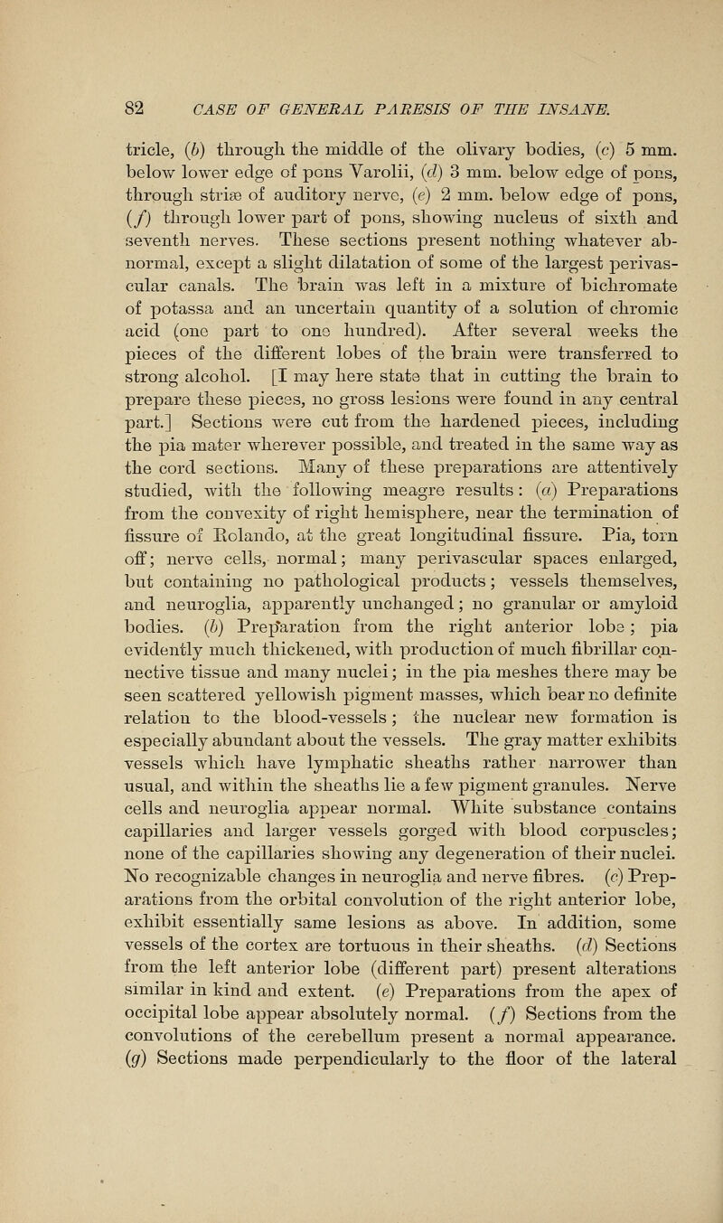 tricle, (6) through the middle of the olivary bodies, (c) 5 mm. below lower edge of pons Yarolii, (d) 3 mm. below edge of pons, through striae of auditory nerve, (e) 2 mm. below edge of pons, (/) through lower part of pons, showing nucleus of sixth and seventh nerves. These sections present nothing whatever ab- normal, except a slight dilatation of some of the largest perivas- cular canals. The brain was left in a mixture of bichromate of potassa and an uncertain quantity of a solution of chromic acid (one part to one hundred). After several weeks the pieces of the different lobes of the brain were transferred to strong alcohol. [I may here state that in cutting the brain to prepare these pieces, no gross lesions were found in any central part.] Sections were cut from the hardened pieces, including the pia mater wherever possible, and treated in the same way as the cord sections. Many of these preparations are attentively studied, with the following meagre results : («) Preparations from the convexity of right hemisphere, near the termination of fissure of Eolando, at the great longitudinal fissure. Pia, torn off; nerve cells, normal ; many ^perivascular spaces enlarged, but containing no pathological products ; vessels themselves, and neuroglia, ajpparently unchanged ; no granular or amyloid bodies, (h) Prep*aration from the right anterior lobe ; pia evidently much thickened, with production of much fibrillar con- nective tissue and many nuclei ; in the pia meshes there may be seen scattered yellowish pigment masses, which bear no definite relation to the blood-vessels ; the nuclear new formation is especially abundant about the vessels. The gray matter exhibits vessels which have lymphatic sheaths rather narrower than usual, and within the sheaths lie a few pigment granules. Nerve cells and neuroglia appear normal. White substance contains capillaries and larger vessels gorged with blood corpuscles; none of the capillaries showing any degeneration of their nuclei. No recognizable changes in neuroglia and nerve fibres, (c) Prep- arations from the orbital convolution of the right anterior lobe, exhibit essentially same lesions as above. In addition, some vessels of the cortex are tortuous in their sheaths, {d) Sections from the left anterior lobe (different part) present alterations similar in kind and extent, (e) Preparations from the apex of occipital lobe appear absolutely normal. (/) Sections from the convolutions of the cerebellum present a normal appearance. {g) Sections made perpendicularly to the floor of the lateral