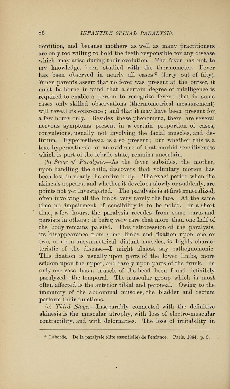 dentition, and because mothers as well as many practitioners are only too willing to hold the teeth responsible for any disease which may arise during their evolution. The fever has not, to my knowledge, been studied with the thermometer. Fever has been observed in nearly all cases '''' (forty out of fifty). When parents assert that no fever was present at the outset, it must be borne in mind that a certain degree of intelligence is required to enable a person to recognize fever ; that in some cases only skilled observations (thermometrical measurement) will reveal its existence ; and that it may have been present for a few hours only. Besides these phenomena, there are several nervous symptoms present in a certain proportion of cases, convulsions, usually not involving the facial muscles, and de- lirium. Hypersesthesia is also present ; but whether this is a true hypersesthesia, or an evidence of that morbid sensitiveness which is part of the febrile state, remains uncertain. (&) Stage of Paralysis.—As the fever subsides, the mother, upon handling the child, discovers that voluntary motion has been lost in nearly the entire body. The exact period when the akinesis appears, and whether it develops slowly or suddenly, are points not yet investigated. The paralysis is at first generalized, often involving all the limbs, very rarely the face. At the same time no impairment of sensibility is to be noted. In a short time, a few hours, the paralysis recedes from some j)arts and persists in others ; it bekig very rare that more than one half of the body remains palsied. This retrocession of the paralysis, its disappearance from some limbs, and fixation upon one or two, or upon unsymmetrical distant muscles, is highly charac- teristic of the disease—I might almost say pathognomonic. This fixation is usually upon parts of the lower limbs, more se'ldom upon the upper, and rarely upon parts of the trunk. In only one case has a muscle of the head been found definitely paralyzed—the temporal. The muscular group which is most often affected is the anterior tibial and peroneal. Owing to the immunity of the abdominal muscles, the bladder and rectum perform their functions. (c) Third Stage.—Inseparably connected with the definitive akinesis is the muscular atrophy, with loss of electro-muscular contractility, and with deformities. The loss of irritability in * Laborde. De la paralysie (dite essentielle) de l'enfance. Paris, 1864, p. 3.