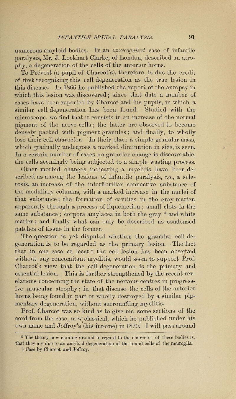 mimerons amyloid bodies. In an itnrecogmzed case of infantile ]3aralysis, Mr. J. Lockliart Clarke, of London, described an atro- phy, a degeneration of the cells of the anterior horns. To Prévost (a pu^^il of Charcot's), therefore, is due the credit of first recognizing this cell degeneration as the true lesion in this disease. In 1866 he published the reporo of the autopsy in which this lesion was discovered ; since that date a number of cases have been reported by Charcot and his pupils, in which a similar cell degeneration has been found. Studied with the microscope, we find that it consists in an increase of the normal pigment of the nerve cells ; the latter are observed to become densely packed Avith pigment granules ; and finally, to wholly lose their cell character. In their place a simple granular mass, which gradually undergoes a marked diminution in size, is seen. In a certain number of cases no granular change is discoverable, the cells seemingly being subjected to a simple wasting process. Other morbid changes indicating a myelitis, have been de- scribed as among the lesions of infantile paralysis, e.g., a scle- rosis, an increase of the interfibrillar connective substance of the medullary columns, with a marked increase in the nuclei of that substance ; the ■ formation of cavities in the gray matter, apparently through a process of liquefaction ; small clots in the same substance ; corpora amylacea in both the gray '■' and white matter ; and finally what can only be described as condensed patches of tissue in the former. The question is yet disputed whether the granular cell de- generation is to be regarded as the primary lesion. The fact that in one case at least t the cell lesion has been obsei/ved Avithout any concomitant myelitis, would seem to support trof. Charcot's view that the cell degeneration is the primary and essential lesion. This is further strengthened by the recent rev- elations concerning the state of the nervous centres in progress- ive muscular atrophy ; in that disease the cells of the anterior horns being found in part or wholly destroyed by a similar pig- mentary degeneration, without surrounding myelitis. Prof. Charcot was so kind as to give me some sections of the cord from the case, now^ classical, which he published under his own name and Joffroy's (his interne) in 1870. I will pass around * The theory now gaining ground in regard to the character of these bodies is, that they are due to an amyloid degeneration of the round cells of the neuroglia. f Case by Charcot and Joffroy.