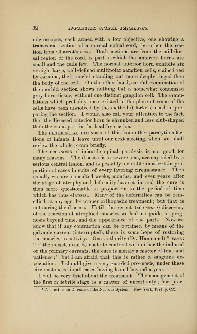 microscopes, eacli armed with a low objective, one showing a transverse section of a normal spinal cord, the other the sec- tion from Charcot's case. Both sections are from the mid-dor- sal region of the cord, a part in which the anterior horns are small and the cells few. The normal anterior horn exhibits six or eight large, well-defined multipolar ganglion cells-, stained red by carmine, their nuclei standing out more deeply tinged than the body of the cell. On the other hand, careful examination of the morbid section shows nothing but a somewhat condensed gray horn-tissue, without one distinct ganglion cell. The granu- lations which probably once existed in the place of some of the cells have been dissolved by the method (Clarke's) used in pre- paring the section. I would also call your attention to the fact, that the diseased anterior horn is shrunken and less club-shaped than the same part in the healthy section. The DIFFERENTIAL DIAGNOSIS of this from other paralytic affec- tions of infants I leave until our next meeting, when we shall review the whole group briefly. The PEOGNOSis of infantile spinal paralysis is not good, for many reasons. The disease is a severe one, accompanied by a serious central lesion, and is possibly incurable in a certain pro- portion of cases in spite of every favoring circumstance. Then usually we are consulted weeks, months, and even years after the stage of atrophy and deformity has set in, and the cure is then more questionable in proj)ortion to the period of time which has thus elapsed. Many of the deformities can be rem- edied, at any age, by proper orthopaedic treatment ; but that is not curing the disease. Until the recent (see supra) discovery of the reaction of atrophied muscles we had no guide in prog- nosis beyond time, and the appearance of the parts. Now we know that if any contraction can be obtained by means of the galvanic current (interrupted), there is some hope of restoring the muscles to activity. One authority (Dr. Hammond) * says :  If the muscles can be made to contract with either the induced or the primary currents, the cure is merely a matter of time and patience ;  but I am afraid that this is rather a sanguine ex- pectation. I should give a very guarded prognosis, under these circumstances, in all cases having lasted beyond a year. I will be very brief about the treatment. The management of the first or febrile stage is a matter of uncertainty ; few prac- * A Treatise on Diseases of the Nervous System. New York, 1871, p. 693.