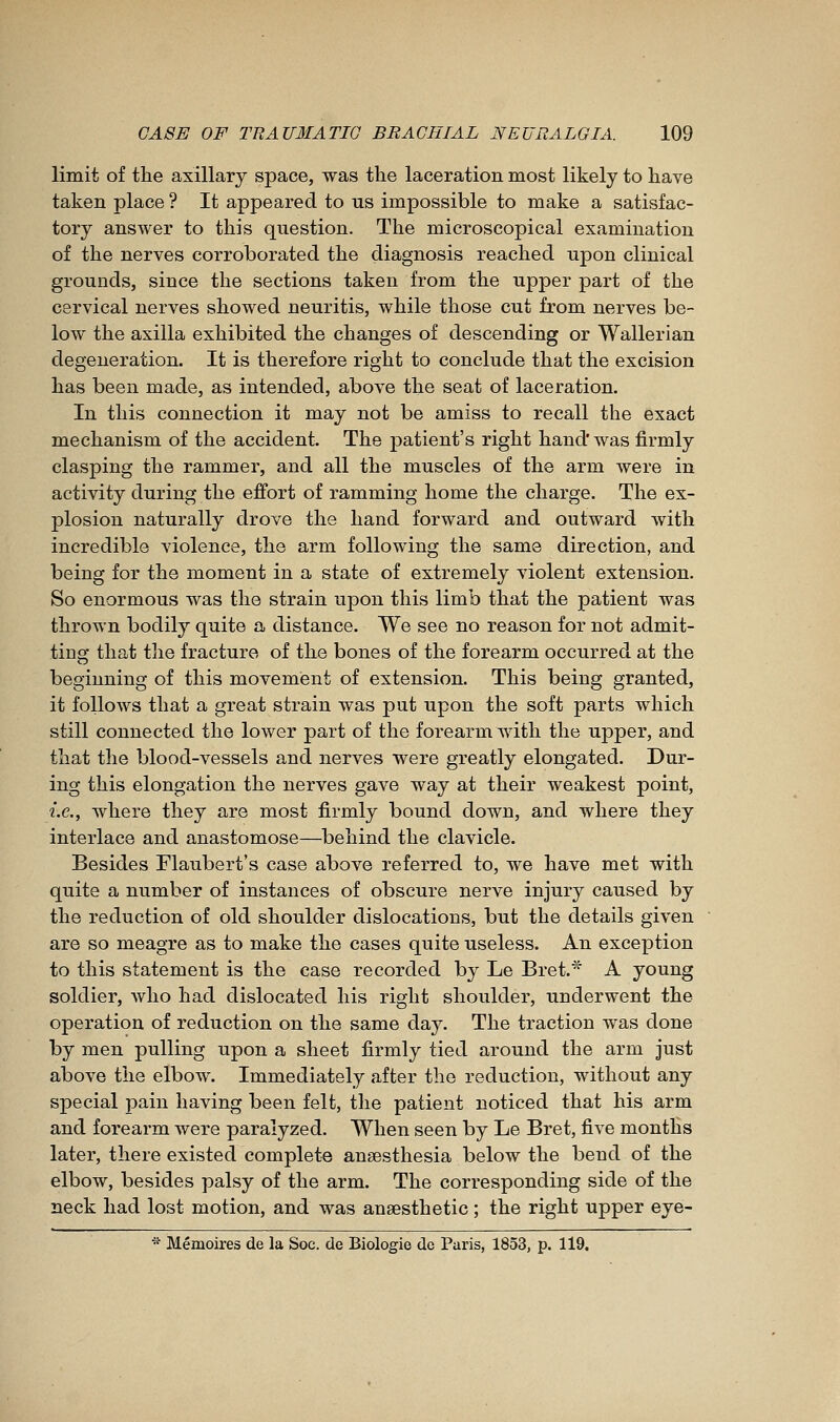 limit of the axillary space, was the laceration most likely to have taken place ? It appeared to us impossible to make a satisfac- tory answer to this question. The microscopical examination of the nerves corroborated the diagnosis reached upon clinical grounds, since the sections taken from the upper part of the cervical nerves showed neuritis, while those cut from nerves be- low the axilla exhibited the changes of descending or Wallerian degeneration. It is therefore right to conclude that the excision has been made, as intended, above the seat of laceration. In this connection it may not be amiss to recall the exact mechanism of the accident. The patient's right hand'was firmly clasping the rammer, and all the muscles of the arm were in activity during the effort of ramming home the charge. The ex- plosion naturally drove the hand forward and outward with incredible violence, the arm following the same direction, and being for the moment in a state of extremely violent extension. So enormous was the strain upon this limb that the patient was thrown bodily quite a distance. We see no reason for not admit- ting that the fracture of the bones of the forearm occurred at the beginning of this movement of extension. This being granted, it follows that a great strain was put upon the soft parts which still connected the lower part of the forearm Avith the upper, and that the blood-vessels and nerves were greatly elongated. Dur- ing this elongation the nerves gave way at their weakest point, i.e., where they are most firmly bound down, and where they interlace and anastomose—behind the clavicle. Besides Flaubert's case above referred to, we have met with quite a number of instances of obscure nerve injury caused by the reduction of old shoulder dislocations, but the details given are so meagre as to make the cases quite useless. An exception to this statement is the case recorded by Le Bret.* A young soldier, who had dislocated his right shoulder, underwent the operation of reduction on the same day. The traction was done by men pulling upon a sheet firmly tied around the arm just above the elbow. Immediately after the reduction, without any special pain having been felt, the patient noticed that his arm and forearm were paralyzed. When seen by Le Bret, five months later, there existed complete aneesthesia below the bend of the elbow, besides palsy of the arm. The corresponding side of the neck had lost motion, and was anaesthetic ; the right upper eye- * Mémoires de la Soc. de Biologie de Paris, 1853, p. 119.