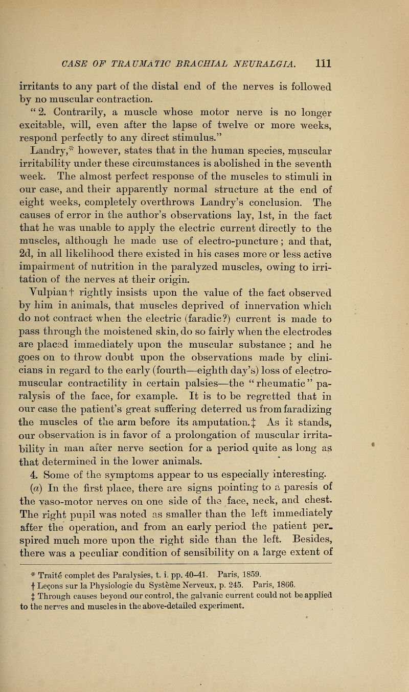 irritants to any part of tlie distal end of tlie nerves is followed by no muscular contraction.  2. Contrarily, a muscle whose motor nerve is no longer excitable, will, even after tlie lapse of twelve or more weeks, respond perfectly to any direct stimulus. Landry,' however, states that in the human species, muscular irritability under these circumstances is abolished in the seventh week. The almost perfect response of the muscles to stimuli in our case, and their apparently normal structure at the end of eight weeks, completely overthrows Landry's conclusion. The causes of error in the author's observations lay, 1st, in the fact that he was unable to apply the electric current directly to the muscles, although he made use of electro-puncture ; and that, 2d, in all likelihood there existed in his cases more or less active impairment of nutrition in the paralyzed muscles, owing to irri- tation of the nerves at their origin. Yulpiant rightly insists upon the value of the fact observed by him in animals, that muscles deprived of innervation which do not contract when the electric (faradic?) current is made to pass through the moistened skin, do so fairly when the electrodes are placed immediately upon the muscular substance ; and he goes on to throw doubt upon the observations made by clini- cians in regard to the early (fourth—eighth day's) loss of electro- muscular contractility in certain palsies—the rheumatic pa- ralysis of the face, for example. It is to be regretted that in our case the patient's great suffering deterred us from faradizing the muscles of the arm before its amputation.^ As it stands, our observation is in favor of a prolongation of muscular irrita- bility in man after nerve section for a period quite as long as that determined in the lower animals. 4. Some of the symptoms appear to us especially interesting. (a) In the first place, there are signs pointing to a paresis of the vaso-motor nerves on one side of the face, neck, and chest. The right pupil was noted as smaller than the left immediately after the operation, and from an early period the patient per. spired much more upon the right side than the left. Besides, there was a peculiar condition of sensibility on a large extent of * Traité complet des Paralysies, t. i. pp. 40-41. Paris, 1859. f Leçons sur la Physiologie du Système Nerveux, p. 245. Paris, 18G6. X Through causes beyond our control, the galvanic current could not be applied to the nerves and muscles in the above-detailed experiment.