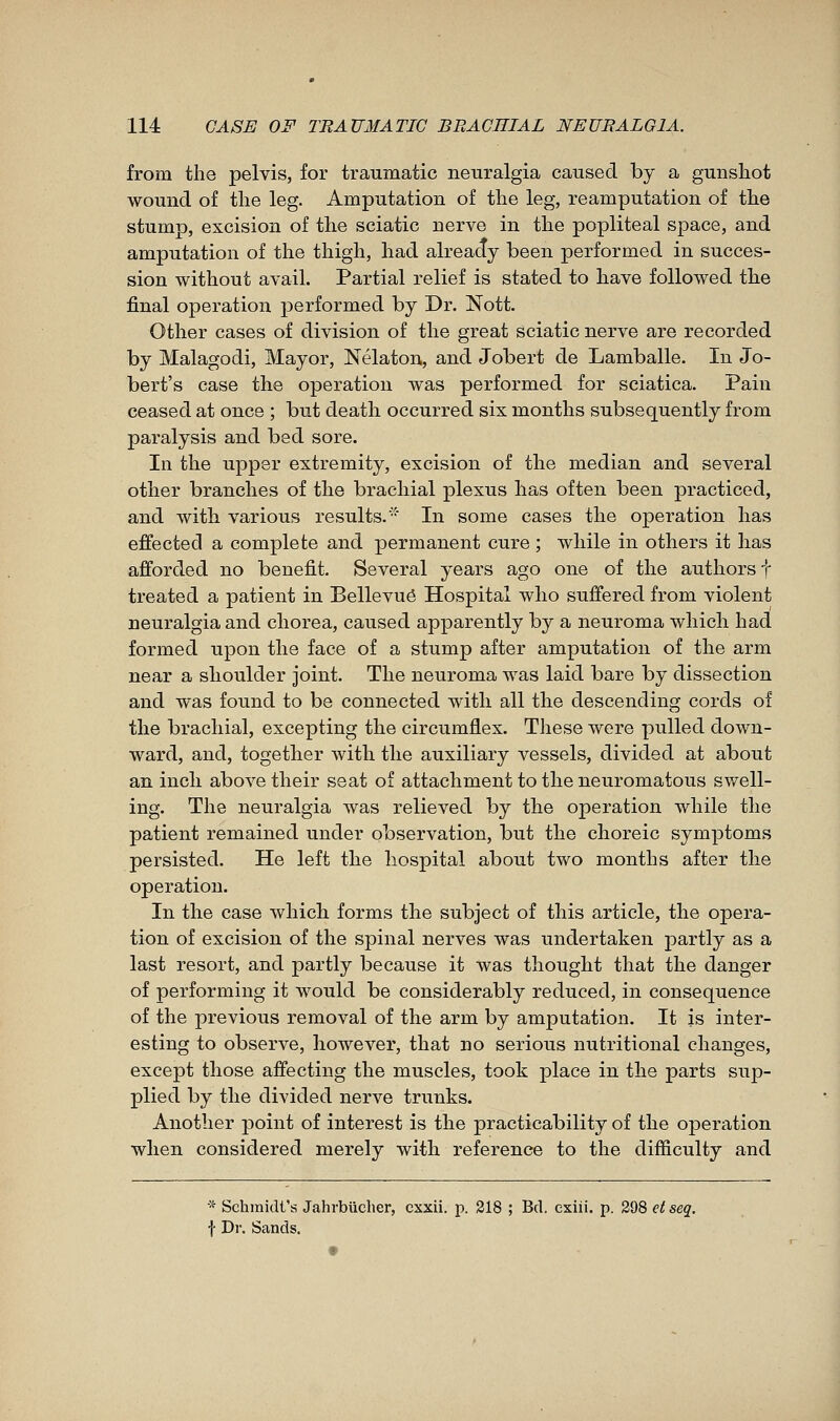 from the pelvis, for traumatic neuralgia caused by a gunshot wound of the leg. Amputation of the leg, reamputation of the stump, excision of the sciatic nerve in the popliteal space, and amputation of the thigh, had already been performed in succes- sion without avail. Partial relief is stated to have followed the final operation performed by Dr. Nott. Other cases of division of the great sciatic nerve are recorded by Malagodi, Mayor, Nélaton, and Jobert de Lamballe. In Jo- bert's case the operation was performed for sciatica. Pain ceased at once ; but death occurred six months subsequently from paralysis and bed sore. In the upper extremity, excision of the median and several other branches of the brachial plexus has often been practiced, and with various results. In some cases the operation has effected a complete and permanent cure ; while in others it has afforded no benefit. Several years ago one of the authors f treated a patient in Bellevuô Hospital who suffered from violent neuralgia and chorea, caused apparently by a neuroma which had formed upon the face of a stump after amputation of the arm near a shoulder joint. The neuroma was laid bare by dissection and was found to be connected with all the descending cords of the brachial, excepting the circumflex. These were pulled down- ward, and, together with the auxiliary vessels, divided at about an inch above their seat of attachment to the neuromatous swell- ing. The neuralgia was relieved by the operation while the patient remained under observation, but the choreic symptoms persisted. He left the hospital about two months after the operation. In the case which forms the subject of this article, the opera- tion of excision of the spinal nerves was undertaken partly as a last resort, and partly because it was thought that the danger of performing it would be considerably reduced, in consequence of the previous removal of the arm by amputation. It is inter- esting to observe, however, that no serious nutritional changes, except those affecting the muscles, took place in the parts sup- plied by the divided nerve trunks. Another point of interest is the practicability of the operation when considered merely with reference to the difficulty and * Schmidt's Jahrbiicher, cxxii. p. 318 ; Bd. exiii. p. 298 etseq. f Dr. Sands.