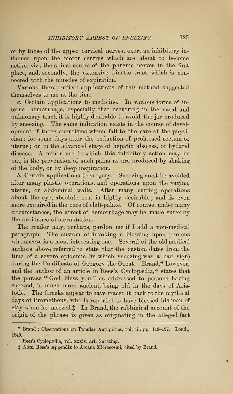 or by those of the upper cervical nerves, exert an inhibitory in- fluence upon the motor centres which are about to become active, viz., the spinal centre of the phrenic nerves in the first place, and, secondly, the extensive kinetic tract which is con- nected with the muscles of expiration. Various therapeutical applications of this method suggested themselves to me at the time. a. Certain applications to medicine. In various forms of in- ternal hemorrhage, especially that occurring in the nasal and pulmonary tract, it is highly desirable to avoid the jar produced by sneezing. The same indication exists in the course of devel- opment of those aneurisms which fall to the care of the physi- cian ; for some days after the reduction of prolapsed rectum or uterus ; or in the advanced stage of hepatic abscess, or hydatid disease. A minor use to which this inhibitory action may be put, is the prevention of such pains as are produced by shaking of the body, or by deep inspiration. K Certain applications to surgery. Sneezing must be avoided after many plastic operations, and operations upon the vagina, uterus, or abdominal walls. After many cutting operations about the eye, absolute rest is highly desirable; and is even more required in the cure of cleft-palate. Of course, under many circumstances, the arrest of hemorrhage may be made surer by the avoidance of sternutation. The reader may, perhaps, pardon me if I add a non-medical paragraph. The custom of invoking a blessing upon persons who sneeze is a most interesting one. Several of the old medical authors above referred to state that>the custom dates from the time of a severe epidemic (in which sneezing was a bad sign) during the Pontificate of Gregory the Great. Brand,* however, and the author of an article in Rees's Cyclop8edia,t states that the phrase  God bless you, as addressed to persons having sneezed, is much more ancient, being old in the days of Aris- totle. The Greeks appear to have traced it back to the mythical days of Prometheus, who is reported to have blessed his man of clay when he sneezed.:}; In Brand, the rabbinical account of the origin of the phrase is given as originating in the alleged fact * Brand ; Observations on Popular Antiquities, vol. iii. pp. 119-137. Lond., 1849. f Rees's Cyclopaedia, vol. xxxiv. art. Sneezing. X Alex. Ross's Appendix to Arcana Microcosmi, cited by Brand.