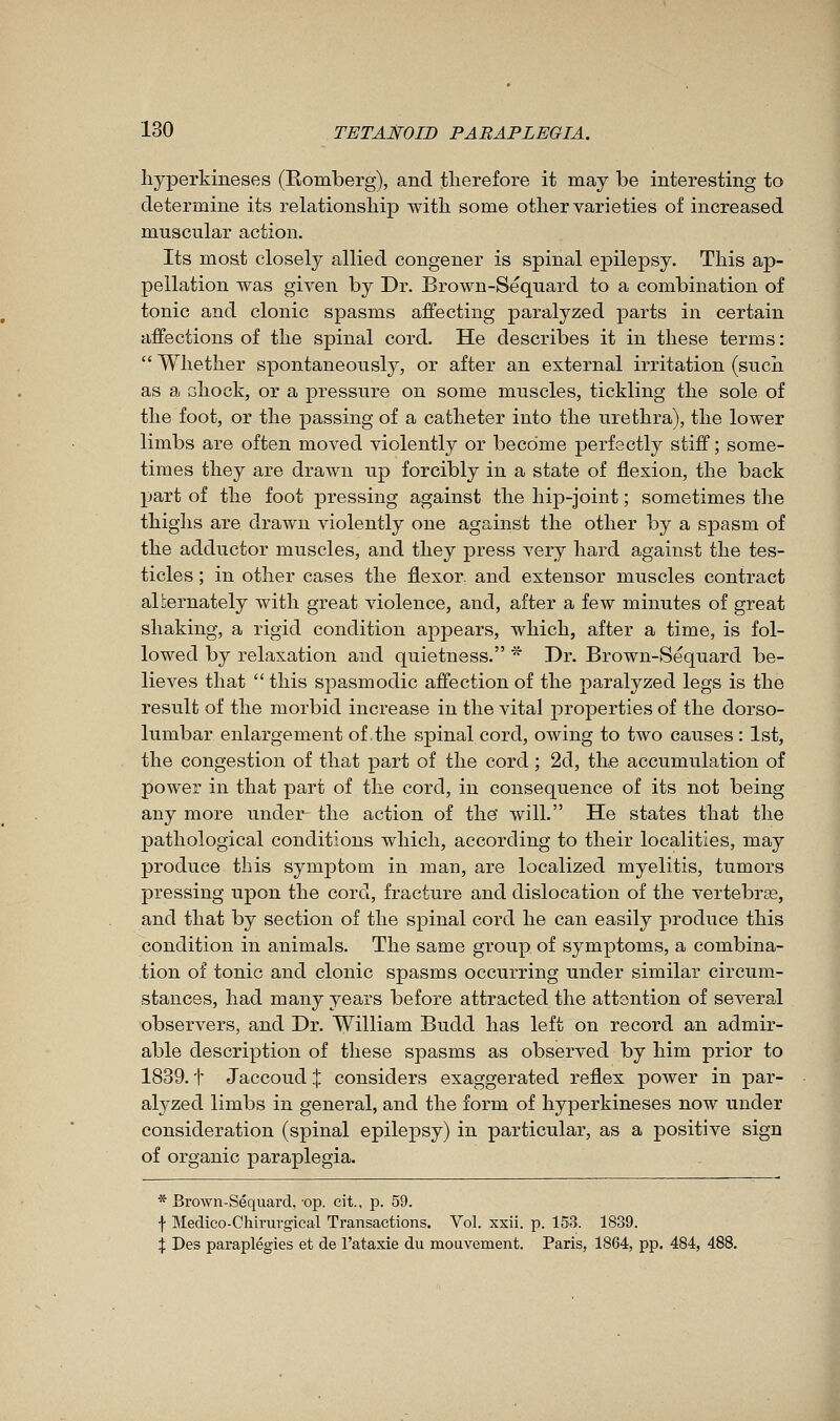 liyperkineses (Eomberg), and therefore it may be interesting to determine its relationship with some other varieties of increased muscular action. Its most closely allied congener is spinal epilepsy. This ap- pellation was given by Dr. Brown-Sequard to a combination of tonic and clonic spasms affecting paralyzed parts in certain affections of the spinal cord. He describes it in these terms :  Whether spontaneously, or after an external irritation (such as a ahock, or a pressure on some muscles, tickling the sole of the foot, or the passing of a catheter into the urethra), the lower limbs are often moved violently or become perfectly stiff; some- times they are drawn up forcibly in a state of flexion, the back part of the foot pressing against the hip-joint ; sometimes the thighs are drawn violently one against the other by a sj)asm of the adductor muscles, and they press very hard against the tes- ticles ; in other cases the flexor, and extensor muscles contract alternately with great violence, and, after a few minutes of great shaking, a rigid condition appears, which, after a time, is fol- lowed by relaxation and quietness. * Dr. Brown-Sequard be- lieves that  this spasmodic affection of the paralyzed legs is the result of the morbid increase in the vital properties of the dorso- lumbar enlargement of the spinal cord, owing to two causes : 1st, the congestion of that part of the cord ; 2d, the accumulation of power in that part of the cord, in consequence of its not being any more under the action of the' will. He states that the pathological conditions which, according to their localities, may produce this symptom in man, are localized myelitis, tumors pressing upon the cord, fracture and dislocation of the vertebrae, and that by section of the spinal cord he can easily produce this condition in animals. The same group of symptoms, a combina- tion of tonic and clonic spasms occurring under similar circum- stances, had many years before attracted the attention of several observers, and Dr. William Budd has left on record an admir- able description of these spasms as observed by him prior to 1839. t Jaccoud % considers exaggerated reflex power in par- alyzed limbs in general, and the form of liyperkineses now under consideration (spinal epilepsy) in particular, as a positive sign of organic paraplegia. * Brown-Sequard,-op. cit., p. 59. •}• Medico-Chirurgical Transactions. Vol. xsii. p. 153. 1839. X Des paraplégies et de l'ataxie du mouvement. Paris, 1864, pp. 484, 488.