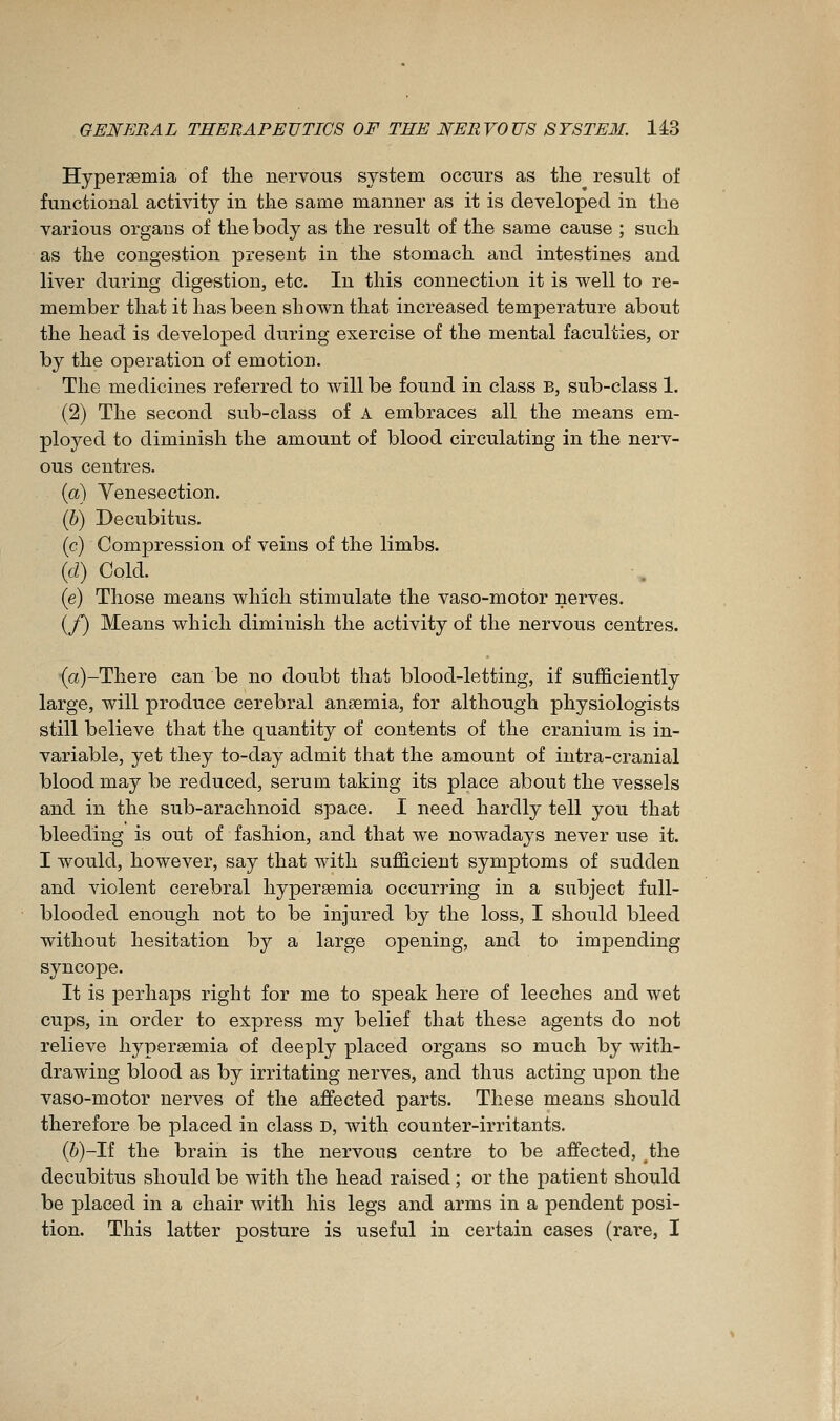 Hypersemia of the nervous system occurs as the result of functional activity in the same manner as it is developed in the various organs of the body as the result of the same cause ; such as the congestion present in the stomach and intestines and liver during digestion, etc. In this connection it is well to re- member that it has been shown that increased temperature about the head is developed during exercise of the mental faculties, or by the operation of emotion. The medicines referred to will be found in class B, sub-class 1. (2) The second sub-class of A embraces all the means em- ployed to diminish the amount of blood circulating in the nerv- ous centres. (a) Yenesection. (6) Decubitus. (c) Compression of veins of the limbs. {d) Cold. (e) Those means which stimulate the vaso-motor nerves. (/) Means which diminish the activity of the nervous centres. •(a)-There can be no doubt that blood-letting, if sufficiently large, will produce cerebral aneemia, for although physiologists still believe that the quantity of contents of the cranium is in- variable, yet they to-day admit that the amount of intra-cranial blood may be reduced, serum taking its place about the vessels and in the sub-arachnoid space. I need hardly tell you that bleeding is out of fashion, and that we nowadays never use it. I would, however, say that with sufficient symptoms of sudden and violent cerebral hypersemia occurring in a subject full- blooded enough not to be injured by the loss, I should bleed without hesitation by a large opening, and to impending syncope. It is perhaps right for me to speak here of leeches and wet cups, in order to express my belief that these agents do not relieve hypersemia of deeply placed organs so much by with- drawing blood as by irritating nerves, and thus acting upon the vaso-motor nerves of the affected parts. These means should therefore be placed in class D, with counter-irritants. (ô)-rf the brain is the nervous centre to be affected, the decubitus should be with the head raised ; or the patient should be placed in a chair with his legs and arms in a pendent posi- tion. This latter posture is useful in certain cases (rare, I