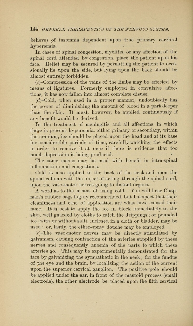 believe) of insomnia dependent upon true primary cerebral liypersemia. In cases of spinal congestion, myelitis, or any affection of the spinal cord attended by congestion, place the patient upon his face. Relief may be secured by permitting the patient to occa- sionally lie upon the side, but lying upon the back should be almost entirely forbidden. (c)-Compression of the veins of the limbs may be effected by means of ligatures. Formerly employed in convulsive affec- tions, it has now fallen into almost complete disuse. {d)-Go\à, when used in a proper manner, undoubtedly has the power of diminishing the amount of blood in a part deeper than the skin. It must, however, be applied continuously if any benefit would be derived. In the treatment of meningitis and all affections in which thoi'e is present hypersemia, either primary or secondary, within the cranium, ice should be placed upon the head and at its base for considerable periods of time, carefully watching the effects in order to remove it at once if there is evidence that too much depression is being produced. • The same means may be used with benefit in intra-spinai infiammation and congestions. Cold is also applied to the back of the neck and upon the spinal column with the object of acting, through the spinal cord, upon the vaso-motor nerves going to distant organs. A word as to the means of using cold. You will hear Chap- man's rubber bags highly recommended, but I suspect that their cleanliness and ease of application are what have caused their fame. It is best to apply the ice in block immediately to the skin, well guarded by cloths to catch the drippings ; or pounded ice (with or without salt), inclosed in a cloth or bladder, may be used ; or, lastly, the ether-spray douche may be employed. (e)-The vaso-motor nerves may be directly stimulated by galvanism, causing contraction of the arteries supplied by these nerves and consequently anaemia of the parts to which these arteries go. This may be experimentally demonstrated for the face by galvanizing the sympathetic in the neck ; for the fundus of the eye and the brain, by localizing the action of the current upon the superior cervical ganglion. The positive pole should be applied under the ear, in front of the mastoid process (small electrode), the other electrode be placed upon the fifth cervical