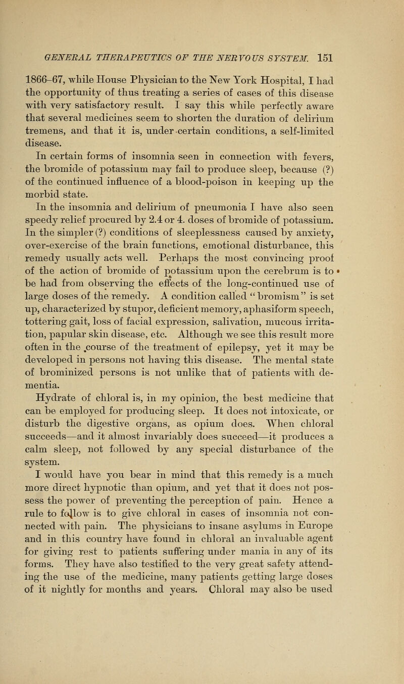 1866-67, while House Physician to the New York Hospital, I had the opportunity of thus treating a series of cases of this disease with very satisfactory result. I say this while perfectly aware that several medicines seem to shorten the duration of delirium tremens, and that it is, under certain conditions, a self-limited disease. In certain forms of insomnia seen in connection with fevers, the bromide of potassium may fail to produce sleep, because (?) of the continued influence of a blood-poison in keeping up the morbid state. In the insomnia and delirium of pneumonia I have also seen speedy relief procured by 2.4 or 4. doses of bromide of potassium. In the simpler (?) conditions of sleej)lessness caused by anxiety, over-exercise of the brain functions, emotional disturbance, this remedy usually acts well. Perhaps the most convincing proof of the action of bromide of potassium upon the cerebrum is to be had from observing the effects of the long-continued use of large doses of the remedy. A condition called  bromism is set up, characterized by stupor, deficient memory, aphasiform speech, tottering gait, loss of facial expression, salivation, mucous irrita- tion, papular skin disease, etc. Although we see this result more often in the .course of the treatment of epilepsy, yet it may be developed in persons not having this disease. The mental state of brominized persons is not unlike that of patients with de- mentia. Hydrate of chloral is, in my opinion, the best medicine that can be employed for producing sleep. It does not intoxicate, or disturb the digestive organs, as opium does. When chloral succeeds—and it almost invariably does succeed—it produces a calm sleep, not followed by any special disturbance of the system. I would have you bear in mind that this remedy is a much more direct hypnotic than opium, and yet that it does not pos- sess the power of preventing the perception of pain. Hence a rule to follow is to give chloral in cases of insomnia not con- nected with pain. The physicians to insane asylums in Europe and in this country have found in chloral an invaluable agent for giving rest to patients suffering under mania in any of its forms. They have also testified to the very great safety attend- ing the use of the medicine, many patients getting large doses of it nightly for months and years. Chloral may also be used