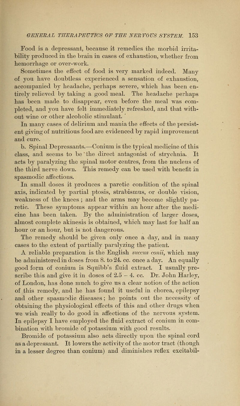 Food is a depressant, because it remedies tlie morbid irrita- bility produced in tlie brain in cases of exhaustion, wlietber from hemorrhage or over-work. Sometimes the effect of food is very marked indeed. Many of you have doubtless experienced a sensation of exhaustion, accompanied by headache, perhaps severe, which has been en- tirely relieved by taking a good meal. The headache perhaps has been made to disappear, even before the meal was com- pleted, and you have felt immediately refreshed, and that with- out wine or other alcoholic stimulant. In many cases of delirium and mania the effects of the persist- ent giving of nutritious food are evidenced by rapid improvement and cure. b. Spinal Depressants.—Conium is the typical medicine of this class, and seems to be the direct antagonist of strychnia. It acts by paralyzing the spinal motor centres, from the nucleus of the third nerve down. This remedy can be used with benefit in spasmodic affections. In small doses it produces a paretic condition of the spinal axis, indicated by partial ptosis, strabismus, or double vision, weakness of the knees ; and the arms may become slightly pa- retic. These symptoms appear within an hour after the medi- cine has been taken. By the administration of larger doses, almost complete akinesis is obtained, which may last for half an hour or an hour, but is not dangerous. The remedy should be given only once a day, and in many cases to the extent of partially paralyzing the patient. A reliable preparation is the English succus conii, which may be administered in doses from 8. to 24. cc. once a day. An equally good form of conium is Squibb's jQuid extract. I usually pre- scribe this and give it in doses of 2.5 - 4. cc. Dr. John Harley, of London, has done much to give us a clear notion of the action of this remedy, and he has found it useful in chorea, epilepsy and other spasmodic diseases ; he points out the necessity of obtaining the physiological effects of this and other drugs when we wish really to do good in affections of the nervous system. In epilepsy I have employed the fluid extract of conium in com- bination with bromide of potassium with good results. Bromide of potassium also acts directly upon the spinal cord as a depressant. It lowers the activity of the motor tract (though in a lesser degree than conium) and diminishes reflex excitabil-