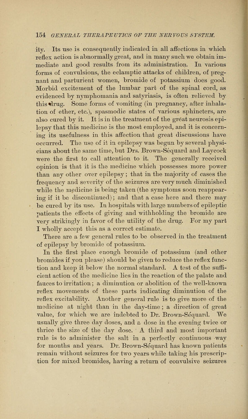 ity. Its use is consequently indicated in all affections in whicli reflex action is abnormally great, and in many sucli we obtain im- mediate and good results from its administration. In various forms of convulsions, the eclamptic attacks of children, of preg- nant and parturient women, bromide of potassium does good. Morbid excitement of tbe lumbar pari; of the spinal cord, as evidenced by nymphomania and satyriasis, is often relieved by this ^rug. Some forms of vomiting (in jDregnancy, after inhala- tion of ether, etc.), spasmodic states of various sphincters, are also cured by it. It is in the treatment of the great neurosis epi- lepsy that this medicine is the most employed, and it is concern- ing its usefulness in this affection that great discussions have occurred. The use of it in epilepsy was begun by several physi- cians about the same time, but Drs. Brown-Séquard and Laycock were the first to call attention to it. The generally received opinion is that it is the medicine which possesses more power than any other over epilepsy ; that in the majority of cases the frequency and severity of the seizures are very much diminished while the medicine is being taken (the symj)toms soon reappear- ing if it be discontinued) ; and that a case here and there may be cured by its use. In hospitals with large numbers of epileptic patients the effects of giving and withholding the bromide are very strikingly in favor of the utility of the drug. For my part I wholly accept this as a correct estimate. There are a few general rules to be observed in the treatment of epilepsy by bromide of potassium. In the first place enough bromide of potassium (and other bromides if you please) should be given to reduce the reflex func- tion and keep it below the normal standard. A test of the suffi- cient action of the medicine lies in the reaction of the palate and fauces to irritation ; a diminution or abolition of the well-known reflex movements of these parts indicating diminution of the reflex excitability. Another general rule is to give more of the medicine at night than in the day-time ; a direction of great value, for which we are indebted to Dr. Brown-Sequard. We usually give three day doses, and a dose in the evening twice or thrice the size of the day dose. ' A third and most important rule is to administer the salt in a perfectly continuous way for months and years. Dr. Brown-Sequard has known patients remain without seizures for two years while taking his prescrip- tion for mixed bromides, having a return of convulsive seizures