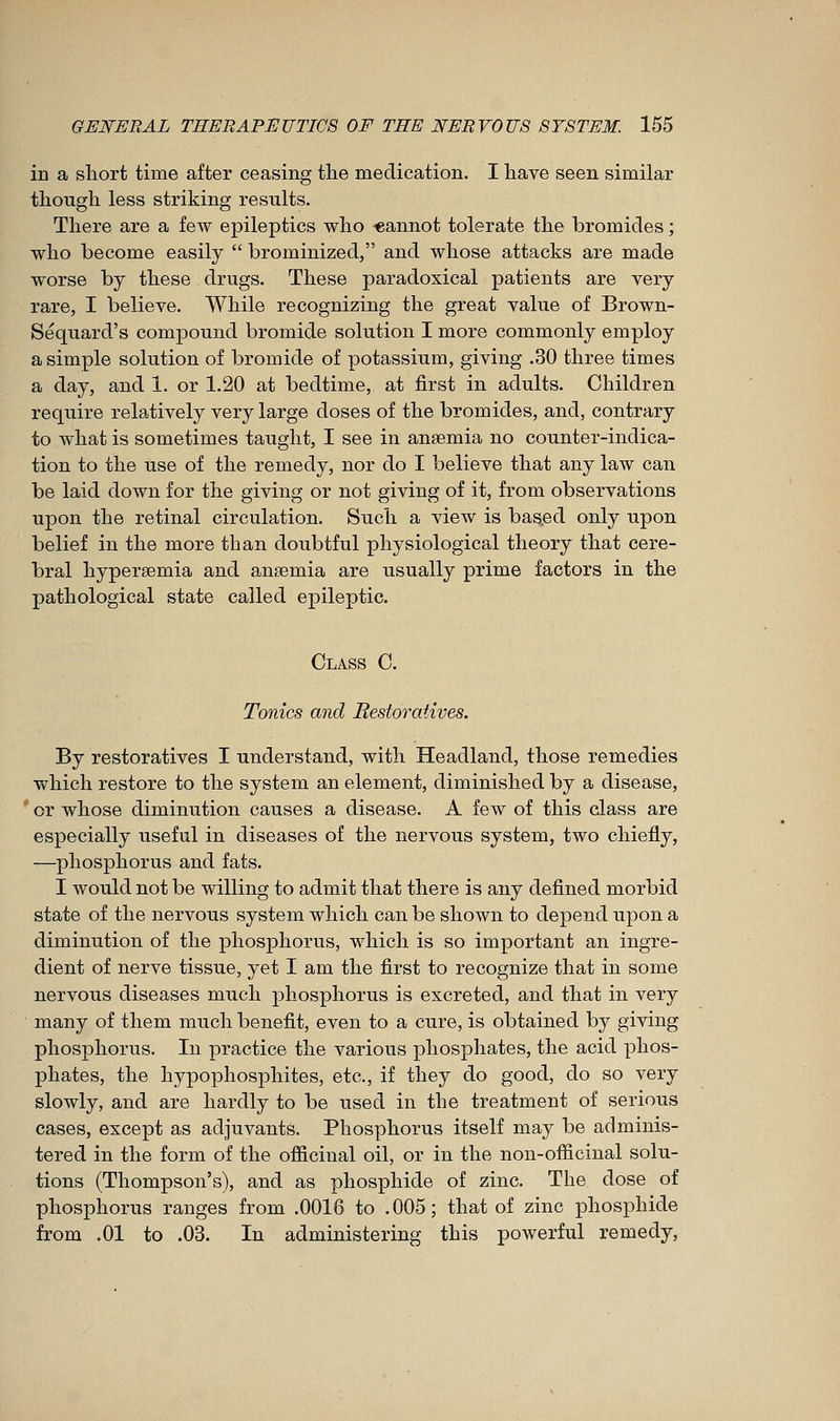 in a short time after ceasing the medication. I have seen similar though less striking results. There are a few epileptics who «annot tolerate the bromides ; who become easily  brominized, and whose attacks are made worse by these drugs. These paradoxical patients are very rare, I believe. While recognizing the great value of Brown,- Sequard's compound bromide solution I more commonly employ a simple solution of bromide of potassium, giving .30 three times a day, and 1. or 1.20 at bedtime, at first in adults. Children require relatively very large doses of the bromides, and, contrary to what is sometimes taught, I see in anaemia no counter-indica- tion to the use of the remedy, nor do I believe that any law can be laid down for the giving or not giving of it, from observations upon the retinal circulation. Such a view is based only upon belief in the more than doubtful physiological theory that cere- bral hypersemia and anœmia are usually prime factors in the pathological state called epileptic. Class C. Tonics and Restoratives. By restoratives I understand, with Headland, those remedies which restore to the system an element, diminished by a disease, or whose diminution causes a disease. A few of this class are especially useful in diseases of the nervous system, two chiefly, —phosphorus and fats. I would not be willing to admit that there is any defined morbid state of the nervous system which can be shown to depend upon a diminution of the phosphorus, which is so important an ingre- dient of nerve tissue, yet I am the first to recognize that in some nervous diseases much phosphorus is excreted, and that in very many of them much benefit, even to a cure, is obtained by giving phosphorus. In practice the various phosphates, the acid phos- phates, the hypophosphites, etc., if they do good, do so very slowly, and are hardly to be used in the treatment of serious cases, except as adjuvants. Phosphorus itself may be adminis- tered in the form of the officinal oil, or in the non-officinal solu- tions (Thompson's), and as phosphide of zinc. The dose of phosphorus ranges from .0016 to .005; that of zinc phosphide from .01 to .03. In administering this powerful remedy,