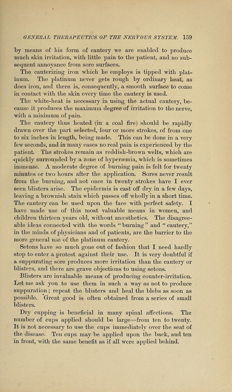 by means of his form of cautery we are enabled to produce much skin irritation, with little pain to the patient, and no sub- sequent annoyance from sore surfaces. The cauterizing iron which he employs is tipped with plat- inum. The platinum never gets rough by ordinary heat, as does iron, and there is, consequently, a smooth surface to come in contact with the skin every time the cautery is used. The white-heat is necessary in using the actual cautery, be- cause it produces the maximum degree of irritation to the nerve, with a minimum of pain. The cautery thus heated (in a coal fire) should be rapidly drawn over the part selected, four or more strokes, of from one to six inches in length, being made. This can be done in a very few seconds, and in many cases no real pain is experienced by the patient. The strokes remain as reddish-brown welts, which are •quickly surrounded by a zone of hypersemia, which is sometimes immense. A moderate degree of burning pain is felt for twenty minutes or two hours after the application. Sores never result from the burning, and not once in twenty strokes have I ever seen blisters arise. The epidermis is cast off dry in a few days, leaving a brownish stain which passes off wholly in a short time. The cautery can be used upon the face with perfect safety. I have made use of this most valuable means in women, and children thirteen years old, without anaesthetics. The disagree- able ideas connected with the words  burning  and  cautery, in the minds of physicians and of patients, are the barrier to the more general use of the platinum cautery. Setons have so much gone out of fashion that I need hardly stop to enter a protest against their use. It is very doubtful if a suppurating sore produces more irritation than the cautery or blisters, and there are grave objections to using setons. Blisters are invaluable means of producing counter-irritation. Let me ask you to use them in such a way as not to produce suppuration ; repeat the blisters and heal the blebs as soon as possible. Great good is often obtained from a series of small blisters. Dry cupping is beneficial in many spinal affections. The number of cups applied should be large—from ten to twenty. It is not necessary to use the cups immediately over the seat of the disease. Ten cups may be applied upon the back, and ten in front, with the same benefit as if all were applied behind.