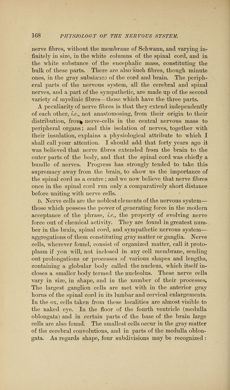 nerve fibres, without the membrane of Schwann, and varying in- finitely in size, in the white columns of the spinal cord, and in the white substance of the encephalic mass, constituting the bulk of these parts. There are also such fibres, though minute ones, in the gray substance of the cord and brain. The periph- eral parts of the nervous system, all the cerebral and spinal nerves, and a part of the sympathetic, are made up of the second variety of myelinic fibres—those which have the three parts. A peculiarity of nerve fibres is that they extend inde]Dendently of each other, i.e., not anastomosing, from their origin to their distribution, fron^ nerve-cells in the central nervous mass to peripheral organs ; and this isolation of nerves, together with their insulation, explains a physiological attribute to which I shall call your attention. I should add that forty years ago it was believed that nerve fibres extended from the brain to the outer parts of the body, and that the spinal cord was chiefly a bundle of nerves. Progress has strongly tended to take this supremacy away from the brain, to show us the importance of the spinal cord as a centre ; and we now believe that nerve fibres once in the spinal cord run only a comparatively short distance before uniting with nerve cells. D. Nerve cells are the noblest elements of the nervous system— those which possess the power of generating force in the modern acceptance of the phrase, i.e., the property of evolving nerve force out of chemical activity. They are found in greatest num-. ber in the brain, spinal cord, and sympathetic nervous system- aggregations of them constituting gray matter or ganglia. Nerve cells, wherever found, consist of organized matter, call it proto- plasm if you will, not inclosed in any cell membrane, sending out prolongations or processes of various shapes and lengths, containing a globular body called the nucleus, which itself in- closes a smaller body termed the nucleolus. These nerve cells vary in size, in shape, and in the number of their processes. The largest ganglion cells are met with in the anterior gray horns of the spinal cord in its lumbar and cervical enlargements. In the ox, cells taken from these localities are almost visible to the naked eye. In the floor of the fourth ventricle (medulla oblongata) and in certain parts of the base of the brain large cells are also found. The smallest cells occur in the gray matter of the cerebral convolutions, and in parts of the medulla oblon- gata. As regards shape, four subdivisions may be recognized :