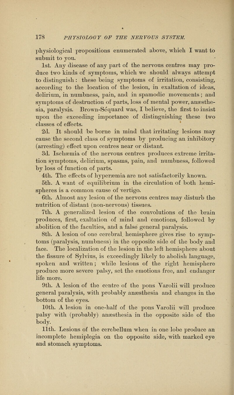 physiological propositions enumerated above, which I want to submit to you. 1st. Any disease of any part of the nervous centres may pro- duce two kinds of symptoms, which we should always attempt to distinguish : these being symptoms of irritation, consisting, according to the location of the lesion, in exaltation of ideas, delirium, in numbness, pain, and in spamodic movements ; and symptoms of destruction of parts, loss of mental power, anaesthe- sia, paralysis. Brown-Sequard was, I believe, the first to insist upon the exceeding importance of distinguishing these two classes of effects. 2d. It should be borne in mind that irritating lesions may cause the second class of symptoms by producing an inhibitory (arresting) effect upon centres near or distant. 3d. Ischaemia of the nervous centres produces extreme irrita- tion symptoms, delirium, spasms, pain, and numbness, followed by loss of function of parts. éth. The effects of hypersemia are not satisfactorily known. 5th. A want of equilibrium in the circulation of both hemi- spheres is a common cause of vertigo. 6th. Almost any lesion of the nervous centres may disturb the nutrition of distant (non-nervous) tissues. 7th. A generalized lesion of the convolutions of the brain produces, first, exaltation of mind and emotions, followed by abolition of the faculties, and a false general paralysis. 8tli. A lesion of one cerebral, hemisphere gives rise to symp- toms (paralysis, numbness) in the opposite side of the body and face. The localization of the lesion in the left hemisphere about the fissure of Sylvius, is exceedingly likely to abolish language, spoken and written ; while lesions of the right hemisphere produce more severe palsy, set the emotions free, and endanger life more. 9th. A lesion of the centre of the pons Varolii will produce general paralysis, with probably anaesthesia and changes in the bottom of the eyes. 10th. A lesion in one-half of the pons Varolii will produce palsy with (probably) anaesthesia in the opposite side of the body. 11th. Lesions of the cerebellum when in one lobe produce an incomplete hemiplegia on the opposite side, with marked eye and stomach symptoms.