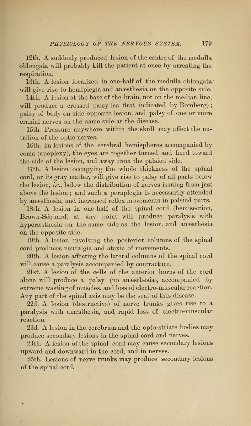 12tli. A suddenly produced lesion of tlie centre of the medulla oblongata will probably kill tlie patient at once by arresting the respiration. 13th. A lesion localized in one-half of the medulla oblongata ' will give rise to hemiplegia and anaesthesia on the opposite side. 14th. À. lesion at the base of the brain, not on the median line, will produce a crossed palsy (as first indicated by Eomberg) ; palsy of body on side opjDosite lesion, and palsy of one or more cranial nerves on the same side as the disease. 15th. Pressure anywhere within the skull may affect the nu- trition of the optic nerves. 16th. In lesions of the cerebral hemispheres accompanied by coma (apoplexy), the eyes are together turned and fixed toward the side of the lesion, and away from the palsied side. 17th. A lesion occupying the whole thickness of the spinal cord, or its gray matter, will give rise to palsy of all parts below the lesion, i.e., below the distribution of nerves issuing from just above the lesion ; and such a paraplegia is necessarily attended by anaesthesia, and increased reflex movements in palsied parts. 18th. A lesion in one-half of the spinal cord (hemisection, Brown-Sequard) at any point will produce paralysis with hypersesthesia on the same side as the lesion, and anaesthesia on the opposite side. 19th. A lesion involving the posterior columns of the spinal cord produces neuralgia and ataxia of movements. 20th. A lesion affecting the lateral columns of the spinal cord will cause a paralysis accompanied by contracture. 21st. A lesion of the cells of the anterior horns of the cord alone will produce a palsy (no anaesthesia), accompanied by extreme wasting of muscles, and loss of electro-muscular reaction. Any part of the spinal axis may be the seat of this disease. 22d. A lesion (destructive) of nerve trunks gives rise to a paralysis with anaesthesia, and rapid loss of electro-muscular reaction. 23d. A lesion in the cerebrum and the opto-striate bodies may produce secondary lesions in the spinal cord and nerves. 24th. A lesion of the spinal cord may cause secondary lesions upward and downward in the cord, and in nerves. 25th. Lesions of nerve trunks may produce secondary lesions of the spinal cord.