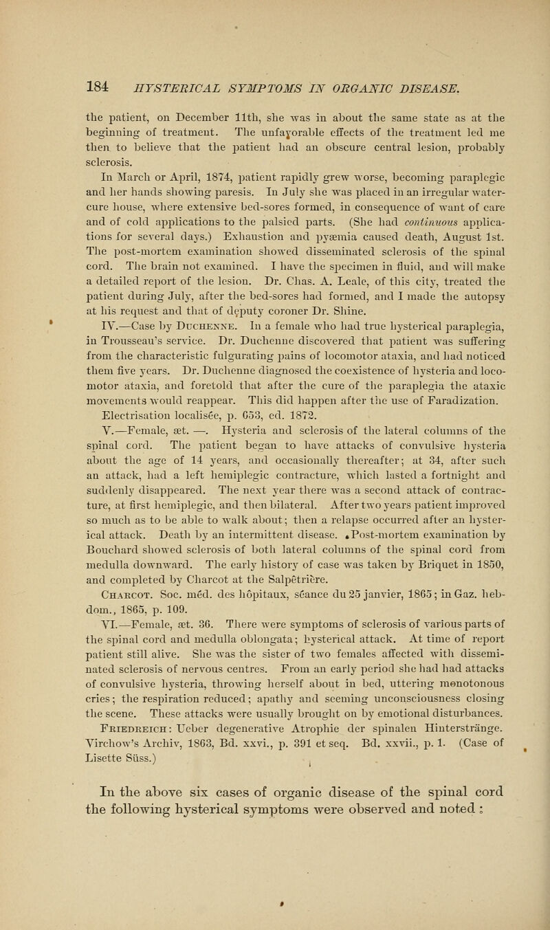 the patient, on December 11th, she was in about the same state as at the beginning of treatment. The unfayorable effects of the treatment led me then to believe that the j^atieut had an obscure central lesion, probably sclerosis. In March or April, 1874, jjatient rapidly grew worse, becoming paraplegic and her hands showing paresis. In July she was placed in an irregular watei-- cure house, where extensive bed-sores formed, in consequence of want of care and of cold ajoplications to the palsied parts. (She had continuous applica- tions for several days.) Exhaustion and pyaemia caused death, August 1st. The post-mortem examination showed disseminated sclerosis of the spinal cord. The brain not examined. I have the specimen in fluid, and will make a detailed report of tlie lesion. Dr. Chas. A. Leale, of this city, treated the patient during July, after the bed-sores had formed, and I made the autopsy at his request and that of deputy coroner Dr. Shine. lY.—Case by Duchenne. In a female who had true hysterical paraplegia, in Trousseau's service. Dr. Duchenne discovered that patient was suffering from the characteristic fulgurating jjains of locomotor ataxia, and had noticed them five years. Dr. Duchenne diagnosed the coexistence of hysteria and loco- motor ataxia, and foretold that after the cure of the jîarajjlegia the ataxic movements would reappear. This did happen after tiie use of Faradization. Electrisation localisée, p. G53, cd. 1872. V.—Female, set. —. Hysteria and sclerosis of the lateral columns of the spinal cord. The patient began to have attacks of convulsive hysteria about the age of 14 years, and occasionally thereafter; at 34, after such an attack, had a left hemijilegic contracture, which lasted a fortnight and suddenly disappeared. The next year there was a second attack of contrac- ture, at first hémiplégie, and then bilateral. After two years patient improved so much as to be able to walk about; then a relapse occurred after an hyster- ical attack. Death by an intermittent disease. «Post-mortem examination by Bouchard showed sclerosis of both lateral columns of the spinal cord from medulla downward. The early history of case was taken by Briquet in 1850, and completed by Charcot at the Salpetricire. Chakcot. Soc. méd. des hôpitaux, séance du 25 janvier, 1865; in Gaz. heb- dom., 1865, p. 109. VI.—Female, œt. 36. There were symj^toms of sclerosis of various parts of the spinal cord and medulla oblongata ; hysterical attack. At time of rejDort patient still alive. She Avas the sister of two females affected with dissemi- nated sclerosis of nervous centres. From an early j)eriod she had had attacks of convulsive hysteria, throwing herself about in bed, uttering monotonous cries ; the respiration reduced ; apathy and seeming unconsciousness closing the scene. These attacks were usually brought on by emotional disturbances. Friedreich: TTeber degenerative Atrophie der spinalen Hinterstrange. Virchow's Archiv, 1863, Bd. xxvi., p. 391 et seq. Bd. xxvii., p. 1. (Case of Lisette Suss.) In tlie above six cases of organic disease of tlie spinal cord tlie following hysterical symptoms were observed and noted :