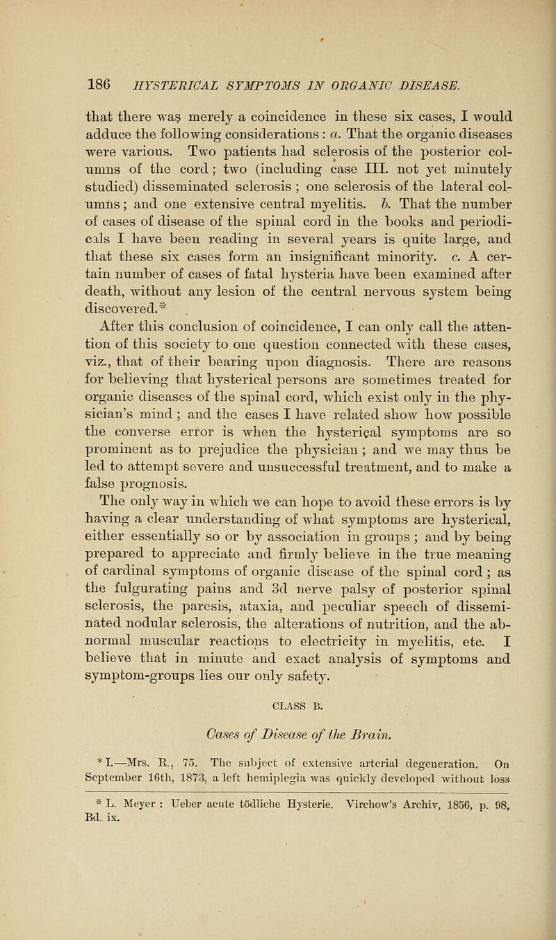 that there waç merely a coincidence in these six cases, I would adduce the following considerations : a. That the organic diseases were various. Two patients had sclerosis of the posterior col- umns of the cord ; two (including case III. not yet minutely studied) disseminated sclerosis ; one sclerosis of the lateral col- umns ; and one extensive central myelitis, h. That the number of cases of disease of the spinal cord in the books and periodi- cals I have been reading in several years is quite large, and that these six cases form an insignificant minority, c. A cer- tain number of cases of fatal hysteria have been examined after death, without any lesion of the central nervous system being discovered. ^^ After this conclusion of coincidence, I can only call the atten- tion of this society to one question connected with these cases, viz., that of their bearing ujDon diagnosis. There are reasons for believing that hysterical persons are sometimes treated for organic diseases of the spinal cord, which exist only in tlie phy- sician's mind ; and the cases I have related show how possible the converse error is Avhen the hysterical symptoms are so prominent as to prejudice the physician ; and w^e may thus be led to attempt severe and unsuccessful treatment, and to make a false prognosis. The only way in which we can hope to avoid these errors is by having a clear understanding of what symptoms are hysterical, either essentially so or by association in groups ; and by being prepared to appreciate and firmly believe in the true meaning of cardinal symptoms of organic disease of the spinal cord ; as the fulgurating pains and 3d nerve palsy of posterior sj)inal sclerosis, the paresis, ataxia, and peculiar speech of dissemi- nated nodular sclerosis, the alterations of nutrition, and the ab- normal muscular reactions to electricity in myelitis, etc. I believe that in minute and exact analysis of symptoms and symptom-groups lies our only safety. CLASS B. Cases of Disease of the Brain. *I.—Mrs. R., 75. Tlie subject of extensive arterial degeneration. On September 16th, 187.3, a left hemiplegia was quickly developed without loss * L. Meyer : Ueber acute todliche Hystérie. Virchow's Archiv, 1856, p. 98, Bd. ix.