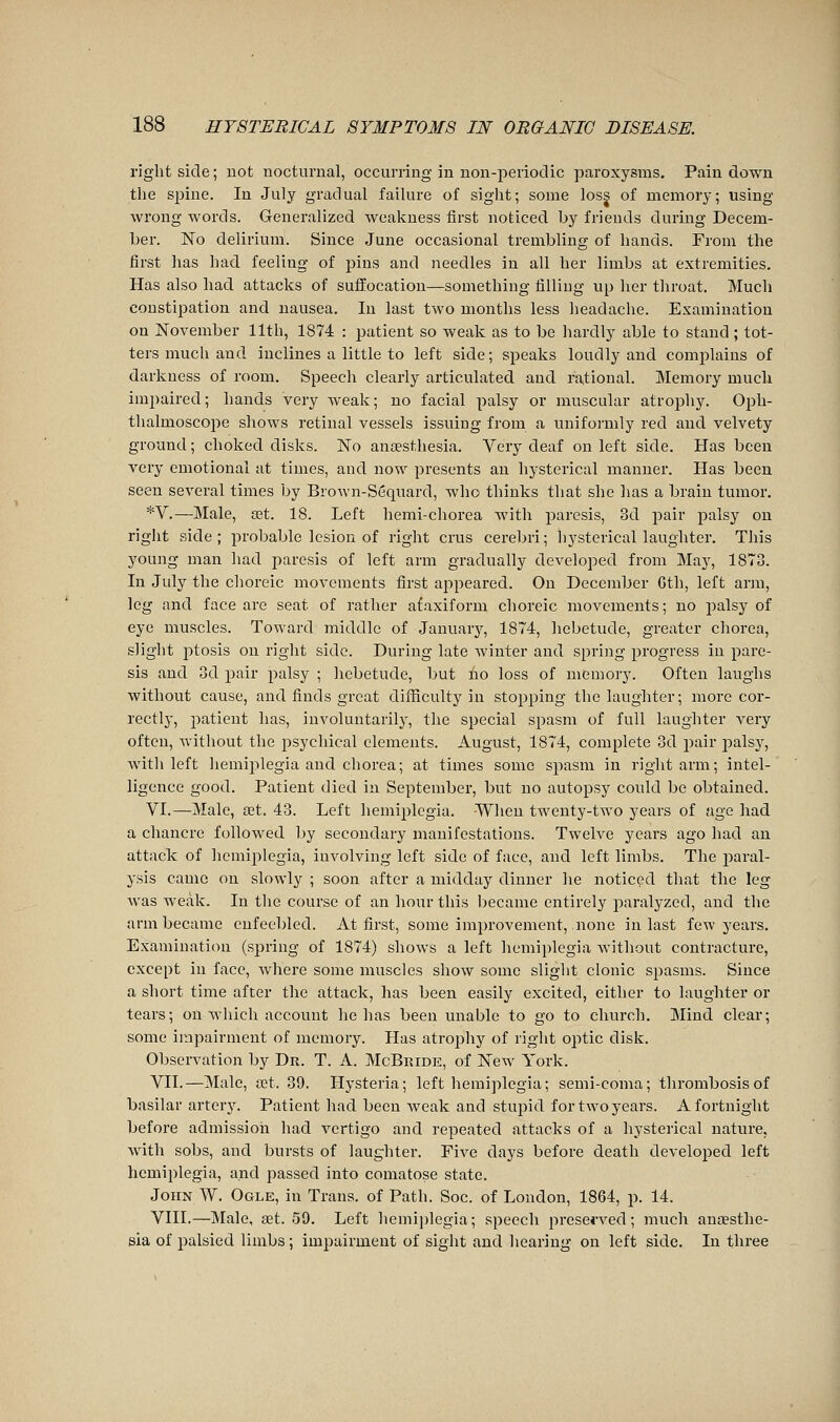 right side ; not nocturnal, occurring in non-periodic paroxysms. Pain down the Sjiine. In July gradual failure of sight; some loss of memory; using wrong words. Generalized weakness first noticed by friends during Decem- ber. No delirium. Since June occasional trembling of hands. From the first has had feeling of j^ins and needles in all her limbs at extremities. Has also had attacks of sufl'ocation—something filling up her throat. Much constipation and nausea. In last two months less headache. Examination on November 11th, 1874 : patient so weak as to be hardly able to stand ; tot- ters much and inclines a little to left side; speaks loudly and complains of darkness of room. Speech clearly articulated and rational. Memory much impaired; hands very weak; no facial palsy or muscular atrophy. Oph- thalmoscope shows retinal vessels issuing from a unifoi'mly red and velvety ground ; choked disks. No an£esthesia. Very deaf on left side. Has been very emotional at times, and now presents an hysterical manner. Has been seen several times by Brown-Sequard, who thinks that she has a brain tumor. *V.—Male, œt. 18. Left hemi-chorea with paresis, 3d pair palsy on right side; probable lesion of right cms cerebri; hysterical laughter. This young man had paresis of left arm gradually developed from May, 1873. In July the choreic movements first appeared. On December Gth, left arm, leg and face are seat of rather ataxiform choreic movements ; no palsy of eye muscles. Toward middle of January, 1874, hebetude, greater chorea, slight j)tosis on right side. During late Avinter and spring progress in pare- sis and 3d pair palsy ; hebetude, but no loss of memory. Often laughs without cause, and finds great difficulty in stopping the laughter; more cor- rectly, patient has, involuntarily, the special spasm of full laughter A^ry often, Avithout the psychical elements. August, 1874, complete 3d pair palsj', Avitli left hemiplegia and chorea; at times some spasm in right arm; intel- ligence good. Patient died in September, but no autopsy could be obtained. VI.—Male, œt. 43. Left hemiplegia. -When twenty-two years of age had a chancre followed by secondary manifestations. Twelve years ago had an attack of hcmi^ilegia, involving left side of face, and left limbs. The j^aral- ysis came on slowly ; soon after a midday dinner he noticed that the leg Avas weak. In the course of an hour this became entirely paralyzed, and the arm became enfeebled. At first, some improvement, none in last few years. Examination (spring of 1874) shoAvs a left hemiplegia without contracture, except in face, Avhere some muscles shoAv some slight clonic spasms. Since a short time after the attack, has been easily excited, either to laughter or tears; on which account he has been unable to go to church. Mind clear; some impairment of memory. Has atropliy of right optic disk. Observation by Dr. T. A. McBride, of New York. VII.—Male, œt. 39. Hysteria; left hemiplegia; semi-coma; thrombosis of basilar artery. Patient had been weak and stupid for two years. A fortnight before admission had vertigo and repeated attacks of a hystei'ical nature, Avith sobs, and bursts of laughter. Five days before death developed left hemiplegia, and passed into comatose state. John W. Ogle, in Trans, of Path. Soc. of London, 1864, p. 14. VIII.—Male, set. 59. Left hemiplegia; speech prese«wed; much anœsthe- sia of palsied limbs ; impairment of sight and hearing on left side. In three