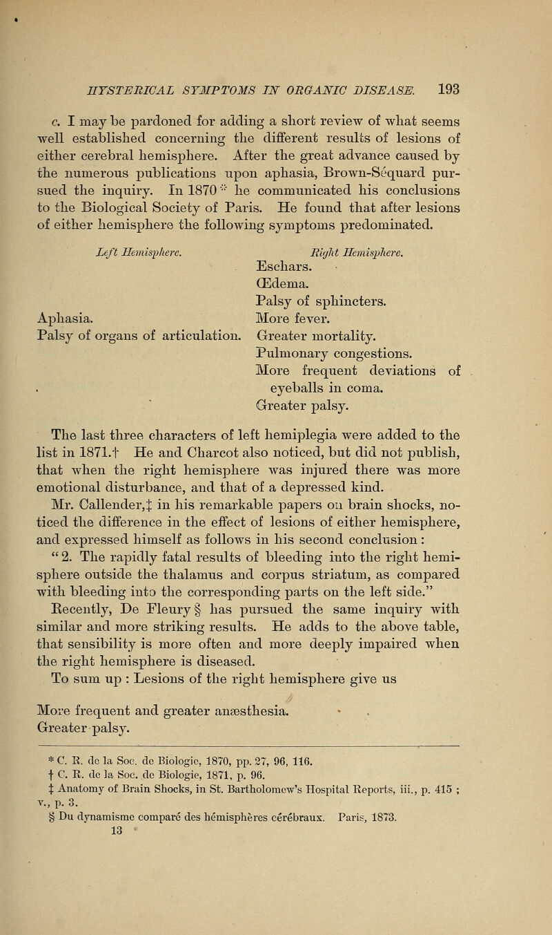 c. I may be pardoned for adding a short review of what seems well established concerning the different results of lesions of either cerebral hemisphere. After the great advance caused bj the numerous publications upon aphasia, Brown-Sequard pur- sued the inquiry. In 1870 ■ he communicated his conclusions to the Biological Society of Paris. He found that after lesions of either hemisphere the following symptoms predominated. Left Hemisphere. Riglit HemispJiere. Eschars. Œdema. Palsy of sphincters. Aphasia. More fever. Palsy of organs of articulation. Greater mortality. Pulmonary congestions. More frequent deviations of eyeballs in coma. Greater palsy. The last three characters of left hemiplegia were added to the list in 1871.t He and Charcot also noticed, but did not publish, that when the right hemisphere was injured there was more emotional disturbance, and that of a depressed kind. Mr. Callender,:}: in his remarkable papers on brain shocks, no- ticed the difference in the effect of lesions of either hemisphere, and expressed himself as follows in his second conclusion :  2. The rapidly fatal results of bleeding into the riglit hemi- sphere outside the thalamus and corpus striatum, as compared with bleeding into the corresponding parts on the left side. Recently, De Fleury § has pursued the same inquiry with similar and more striking results. He adds to the above table, that sensibility is more often and more deeply impaired when the right hemisphere is diseased. To sum up : Lesions of the right hemisphere give us More frequent and greater anaesthesia. Greater palsy. * C. R. do la Soe. do Biologic, 1870, pp. 27, 96, 116. t C. R. do la Soc. de Biologie, 1871, p. 96. X Anatomy of Brain Shocks, in St. Bartholomew's Hospital Eeports, iii., p. 415 ; v., p. 3. § Du dynamisme comparé des hémisphères cérébraux. Paris, 1873. 13