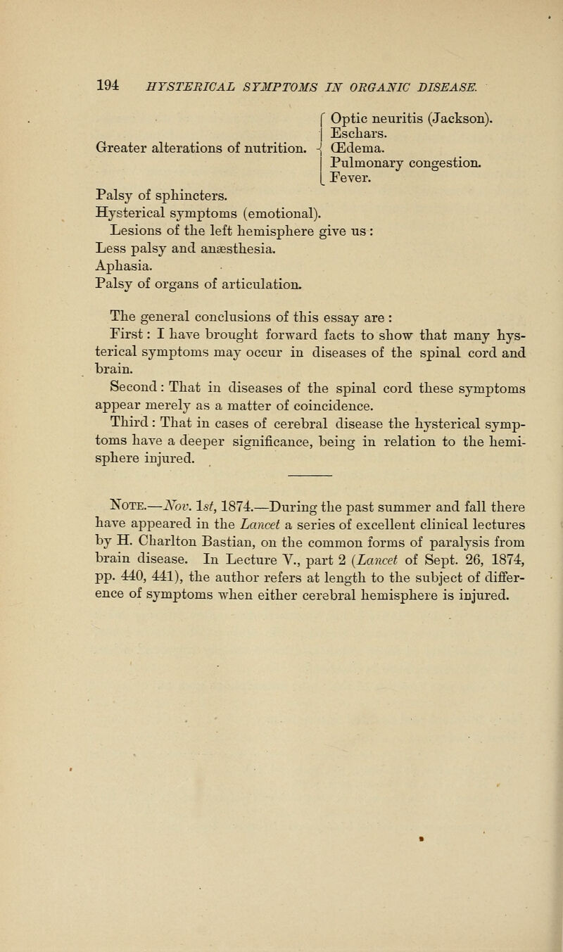 Greater alterations of nutrition. Optic neuritis (Jackson). Eschars. Œclema. Pulmonary congestion. Pever. Palsy of sphincters. Hysterical symptoms (emotional). Lesions of the left hemisphere give us : Less palsy and anaesthesia. Aphasia. Palsy of organs of articulation. The general conclusions of this essay are : First : I have brought forward facts to show that many hys- terical symptoms may occur in diseases of the spinal cord and brain. Second : That in diseases of the spinal cord these symptoms appear merely as a matter of coincidence. Third : That in cases of cerebral disease the hysterical symp- toms have a deeper significance, being in relation to the hemi- sphere injured. Note.—Nov. 1st, 1874.—During the past summer and fall there have appeared in the Lancet a series of excellent clinical lectures by H. Charlton Bastian, on the common forms of paralysis from brain disease. In Lecture V., part 2 {Lancet of Sept. 26, 1874, pp. 440, 441), the author refers at length to the subject of differ- ence of symptoms when either cerebral hemisphere is injured.