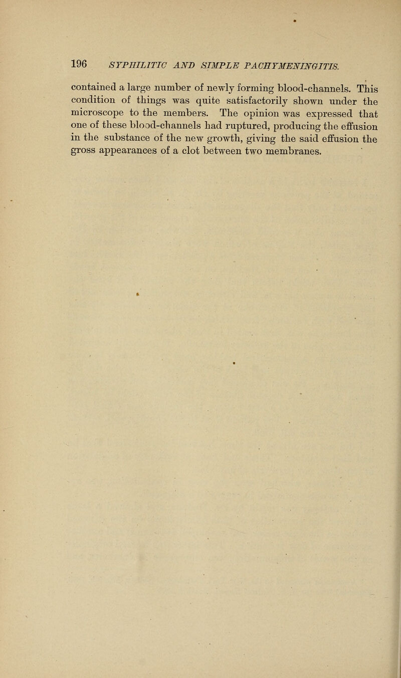 contained a large number of newly forming blood-channels. This condition of things was quite satisfactorily shown under the microscope to the members. The opinion was expressed that one of these blood-channels had ruptured, producing the effusion in the substance of the new growth, giving the said effusion the gross appearances of a clot between two membranes.