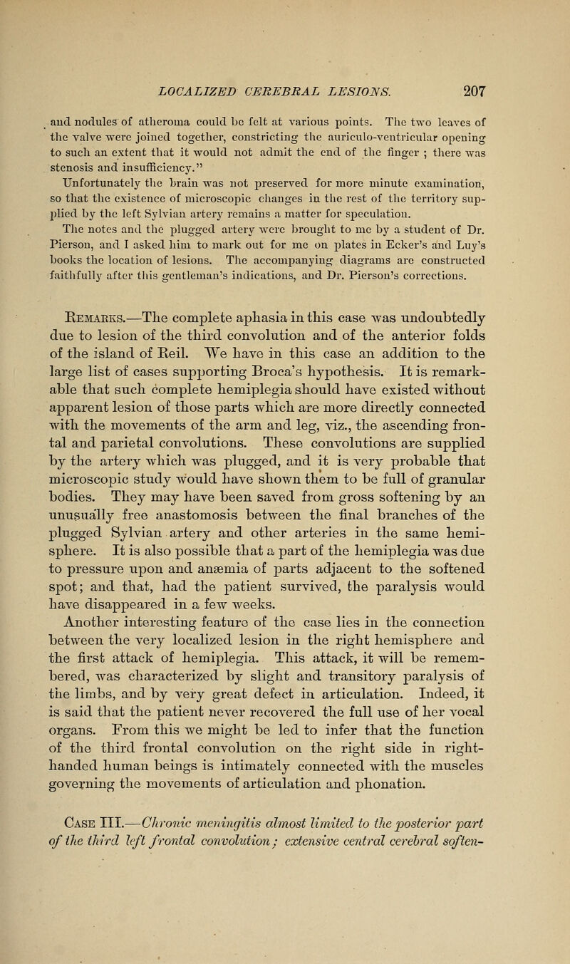 and nodules of atheroma could be felt at various points. The two leaves of the valve were joined together, constricting the auriculo-ventricular opening to such an extent that it would not admit the end of the finger ; there was stenosis and insufficiency. Unfortunately the brain was not preserved for more minute examination, so that the existence of microscopic changes in the rest of the territory sup- plied by the left Sylvian artery remains a matter for speculation. The notes and the plugged artery were brought to me by a student of Dr. Pierson, and I asked him to mark out for me on plates in Ecker's and Luy's books the location of lesions. The accompanying diagrams are constructed faithfuUj'- after this gentleman's indications, and Dr. Pierson's corrections. Remarks.—The complete apliasia in this case was undoubtedly due to lesion of the third convolution and of the anterior folds of the island of Eeil. We have in this case an addition to the large list of cases supporting Broca's hypothesis. It is remark- able that such complete hemiplegia should have existed without apparent lesion of those parts which are more directly connected with the movements of the arm and leg, viz., the ascending fron- tal and parietal convolutions. These convolutions are supplied by the artery which was plugged, and it is very probable that microscopic study would have shown them to be full of granular bodies. They may have been saved from gross softening by an unusually free anastomosis between the final branches of the plugged Sylvian artery and other arteries in the same hemi- sphere. It is also possible that a part of the hemiplegia was due to pressure upon and ansemia of parts adjacent to the softened spot; and that, had the patient survived, the paralysis would have disappeared in a few weeks. Another interesting feature of the case lies in the connection between the very localized lesion in the right hemisphere and the first attack of hemiplegia. This attack, it will be remem- bered, was characterized by slight and transitory paralysis of the limbs, and by very great defect in articulation. Indeed, it is said that the patient never recovered the full use of her vocal organs. From this we might be led to infer that the function of the third frontal convolution on the right side in right- handed human beings is intimately connected with the muscles governing the movements of articulation and phonation. Case III,—Chronic meningitis almost limited to the posterior part of the third left frontal convolution: extensive centi^al cerebral soften-