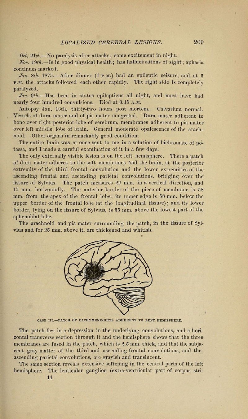 Oct. 21st—No paralysis after attacks; some excitement in niglit. Nov. IQth.—Is in good physical health; has hallucinations of siglit; aphasia continues marked. Jan. 8ih, 1875.—After dinner (1 p.m.) had an epileptic seizure, and at 5 P.M. the attacks followed each other rapidly. The right side is completely paralyzed. Jan. dth.—Has been in status cj)ilepticus all night, and must have had nearly four hundred convulsions. Died at 3.15 a.m. Autopsy Jan. 10th, thirty-two hours post mortem. Calvarium normal. Vessels of dura mater and of pia mater congested. Dura mater adherent to bone over right posterior lobe of cerebrum, membranes adherent to jiia mater over left middle lobe of brain. General moderate opalescence of the arach- noid. Other organs in remarkably good condition. The entire brain was at once sent to me in a solution of bichromate of j)o- tassa, anf] I made a careful examination of it in a few days. The only externally visible lesion is on the left hemisphere. There a patch of dura mater adheres to the soft membranes And the brain, at the j)osterior extremity of the third frontal convolution and the lower extremities of the ascending frontal and ascending parietal convolutions, bridging over the fissure of Sylvius. The patch measures 22 mm. in a vertical direction, and 15 mm. horizontally. The anterior border of the piece of membrane is 58 mm. from the apex of the frontal lobe ; its upper edge is 58 mm. below the upper border of the frontal lobe (at the longitudinal fissure) ; and its lower border, lying on the fissure of Sylvius, is 55 mm. above the lowest part of the sphenoidal lobe. The arachnoid and pia mater surrounding the patch, in the fissure of Syl- vius and for 25 mm, above it, are thickened and whitish. CASE III.—PATCH OF PACHYMENINGITIS ADHERENT TO LEFT HEMISPHERE. The patch lies in a depression in the underlying convolutions, and a hori- zontal transverse section through it and the hemisphere shows that the three membranes are fused in the patch, which is 2.5 mm. thick, and that the subja- cent gray matter of the third and ascending frontal convolutions, and the ascending parietal convolutions, are grayish and translucent. The same section reveals extensive softening in the central parts of the left hemisphere. The lenticular ganglion (extra-ventricular part of corpus strl- 14