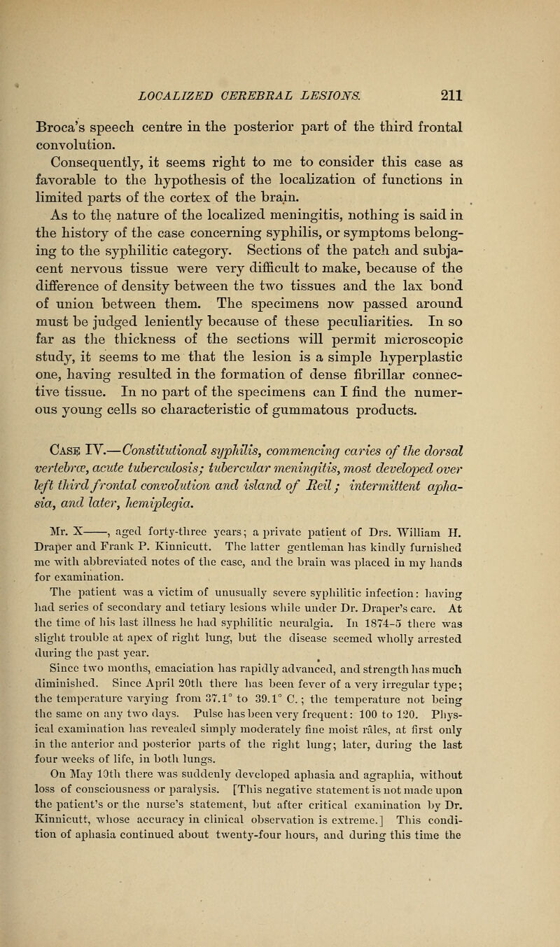 Broca's speecli centre in the posterior part of the third frontal convolution. Consequently, it seems right to me to consider this case as favorable to the hypothesis of the localization of functions in limited parts of the cortex of the brain. As to the nature of the localized meningitis, nothing is said in the history of the case concerning syphilis, or symptoms belong- ing to the syphilitic category. Sections of the patch and subja- cent nervous tissue were very difficult to make, because of the difference of density between the two tissues and the lax bond of union between them. The specimens now passed around must be judged leniently because of these peculiarities. In so far as the thickness of the sections will permit microscopic study, it seems to me that the lesion is a simple hyperplastic one, having resulted in the formation of dense fibrillar connec- tive tissue. In no part of the specimens can I find the numer- ous young cells so characteristic of gummatous products. CasiS IV.—Constitutional syphilis, commencing caries of the dorsal vertehrœ, acute tuberculosis; tubercular meningitis, most developed over left third frontal convolution and island of Heil ; intermittent apha- sia, and later, hemiplegia. Mr. X , aged forty-tliree years; a private j^atieut of Drs. William H. Draper and Frank P. Kinnicutt. The latter gentleman has kindly furnished me with abbreviated notes of the case, and the brain was placed in my hands for examination. The patient was a victim of unusually severe syphilitic infection: having liad series of secondary and tetiary lesions while under Dr. Draper's care. At the time of his last illness he had syphilitic neuralgia. In 1874-5 there was slight trouble at apex of right lung, but the disease seemed wholly arrested during the jiast year. Since two months, emaciation has rapidly advanced, and strength has much diminished. Since April 20th there has been fever of a very irregular type; the temperature varying from 37.1° to 39.1° C. ; the temperature not being the same on any two days. Pulse has been very frequent : 100 to 120. Phys- ical examination has revealed simply moderately fine moist râles, at first only in the anterior and posterior parts of the right lung; later, during the last four weeks of life, in both lungs. On May 10th there was suddenly developed aphasia and agraphia, without loss of consciousness or paralysis. [This negative statement is not made upon the patient's or the nurse's statement, but after critical examination by Dr. Kinnicutt, whose accuracy in clinical observation is extreme.] This condi- tion of aphasia continued about twenty-four hours, and during this time the