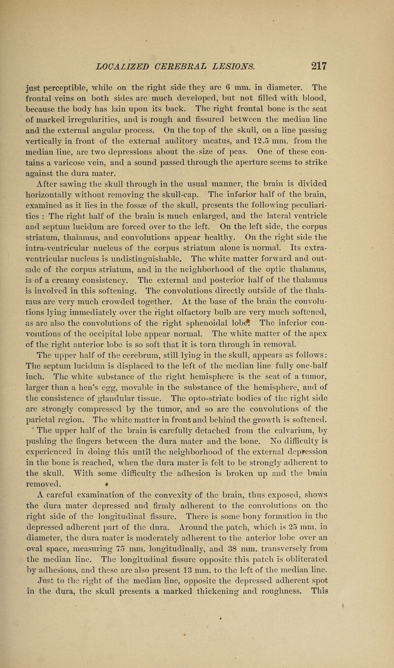 just perceptible, while on the right side they arc 6 mm. in diameter. The frontal veins on both sides are much develo23ed, but not filled with blood, because the body has lain upon its back. The right frontal bone is the seat of marked irregularities, and is rough and fissured between the median line and the external angular process. On the top of the skull, on a line passing vertically in front of the external auditory meatus, and 12.5 mm. from the median line, are two depressions about the size of peas. One of these con- tains a varicose vein, and a sound passed through the aperture seems to strike against the dura mater. After sawing tlie skull through in the usual manner, the brain is divided horizontally without removing the skull-cap. The iufeiior iialf of the brain, examined as it lies in the fossae of the skull, presents the followiug peculiari- ties : The riglit half of tlie brain is much enlarged, and the lateral ventricle and septum lucidum are forced over to the left. On the left side, the corjDUS striatum, thalamus, and convolutions appear healthy. On the right side the intra-veutricular nucleus of the corpus striatum alone is normal. Its extra- ventricular nucleus is undistinguishable. The white matter forward and out- side of the corpus striatum, and in the neighborhood of the optic thalamus, is of a creamy consistency. The external and posterior half of the thalamus is involved in this softening. The convolutions directly outside of the thala- mus are very much crowded together. At the base of the brain the convolu- tions lying immediately over the right olfactory bulb are very much softened, as are also the convolutions of the right sphenoidal lobd* The inferior con- volutions of the occipital lobe appear normal. The white matter of the apex of the right anterior lobe is so soft that it is torn through in removal. The upper half of the cerebrum, still lying in the skull, appears as follows : The septum lucidum is displaced to the left of the median line fully one-half inch. The white substance of the right hemisphere is the seat of a tumor, larger than a lien's egg, movable in the substance of the hemisphere, and of the consistence of glandular tissue. The ojito-striato bodies of the right side are strongly compressed by the tumor, and so are the convolutions of the parietal region. The white matter in front and behind the growth is softened. The upper half of the brain is carefully detached from the calvarium, by pushing the fingers between the dura mater and the bone. No difficulty is experienced in doing this until the neighborhood of the external depression in the bone is reached, when the dura mater is felt to be strongly adherent to the skull. With some difficulty the adhesion is broken up and the brain removed. • A careful examination of the convexity of the brain, thus exposed, shows the dura mater depressed and firmly adherent to the convolutions on the riglit side of the longitudinal fissure. There is some bony formation in the depressed adherent part of the dura. Around the patch, which is 25 mm. in diameter, the dura mater is moderately adherent to the anterior lobe over an oval space, measuring 75 mm. longitudinally, and 38 mm. transversely from the median line. The longitudinal fissure opposite this patch is obliterated by adhesions, and these are also present 13 mm. to the left of the median line. Just to tlic right of the median line, opposite the depressed adherent spot in the dura, the skull presents a marked thickening and roughness. This