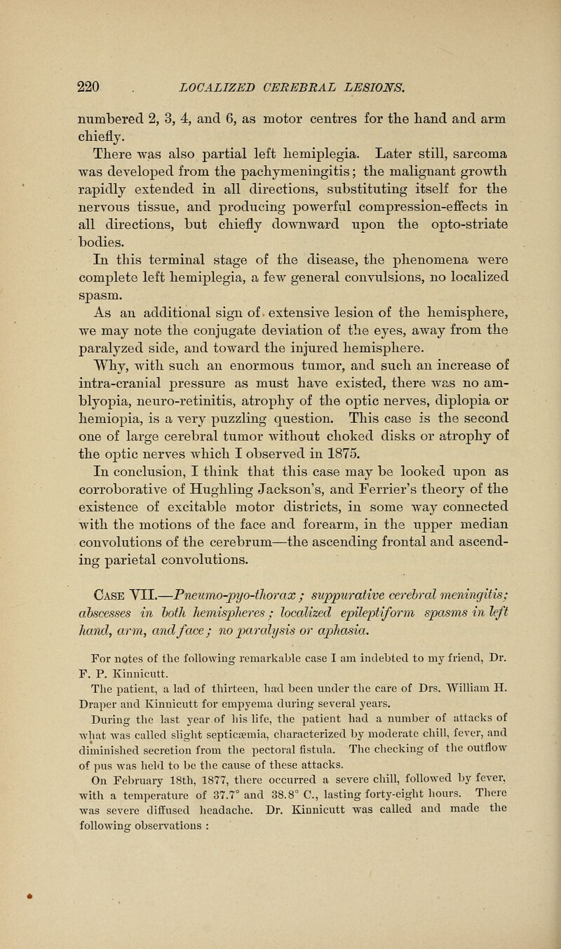 numbered 2, 3, 4, and 6, as motor centres for tlie hand and arm chiefly. There was also partial left hemiplegia. Later still, sarcoma was developed from the pachymeningitis ; the malignant growth rapidly extended in all directions, substituting itself for the nervous tissue, and producing powerful compression-effects in all directions, but chiefly downward upon the opto-striate bodies. In this terminal stage of the disease, the phenomena were complete left hemiplegia, a few general convulsions, no localized spasm. As an additional sign of. extensive lesion of the hemisphere, we may note the conjugate deviation of the eyes, away from the paralyzed side, and toward the injured hemisphere. Why, with such an enormous tumor, and such an increase of intra-cranial pressure as must have existed, there was no am- blyopia, neuro-retinitis, atrophy of the optic nerves, diplopia or hemiopia, is a very puzzling question. This case is the second one of large cerebral tumor without choked disks or atrophy of the optic nerves which I observed in 1875. In conclusion, I think that this case may be looked upon as corroborative of Hughling Jackson's, and Terrier's theory of the existence of excitable motor districts, in some way connected with the motions of the face and forearm, in the upper median convolutions of the cerebrum—the ascending frontal and ascend- ing parietal convolutions. Case YII.—Pneumo-pyo-tliorax ; suppurative cerebral meningitis; abscesses in both hemispheres ; localized epileptiform spasms in left hand, arm, and face; no p)aralysis or aphasia. For notes of the following remarkable case I am indebted to my friend, Dr. F. P. Kinnicntt. The patient, a lad of thirteen, had been under the care of Drs. William H. Draper and Kinnicntt for empyema dnriug several years. During the last year.of his life, the patient had a nnmber of attacks of what was called slight septicœmia, characterized by moderate chill, fever, and diminished secretion from the pectoral fistula. The checking of the outflow of pus was held to be the cause of these attacks. On February 18th, 1877, there occurred a severe chill, followed by fever, •with a temperature of 37.7° and 38.8° C, lasting forty-eight hours. There was severe diffused headache. Dr. Kinnicntt was called and made the following observations :