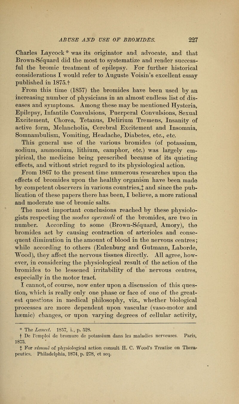 Charles Laycock ^ was its originator and advocate, and that Brown-Sequard did the most to systematize and render success- ful the bromic treatment of epilepsy. For further historical considerations I would refer to Auguste Voisin's excellent essay published in 1875.t From this time (1857) the bromides have been used by an increasing number of physicians in an almost endless list of dis- eases and symptoms. Among these may be mentioned Hysteria, Epilepsy, Infantile Convulsions, Puerperal Convulsions, Sexual Excitement, Chorea, Tetanus, Delirium Tremens, Insanity of active form. Melancholia, Cerebral Excitement and Insomnia, Somnambulism, Vomiting, Headache, Diabetes, etc., etc. This general use of the various bromides (of potassium, sodium, ammonium, lithium, camphor, etc.) was largely em- pirical, the medicine being prescribed because of its quieting effects, and without strict regard to its physiological action. From 1867 to the present time numerous researches upon the effects of bromides upon the healthy organism have been made by competent observers in various countries,:]: and since the pub- lication of these papers there has been, I believe, a more rational and moderate use of bromic salts. The most important conclusions reached by these physiolo- gists respecting the modus operandi of the bromides, are two in number. According to some (Brown-Sequard, Amory), the bromides act by causing contraction of arterioles and conse- quent diminution in the amount of blood in the nervous centres; while according to others (Eulenburg and Gutmann, Laborde, Wood), they affect the nervous tissues directly. All agree, how- ever, in considering the physiological result of the action of the bromides to be lessened irritability of the nervous centres, especially in the motor tract. I cannot, of course, now enter upon a discussion of this ques- tion, which is really only one phase or face of one of the great- est questions in medical philosophy, viz., whether biological processes are more dependent upon vascular (vaso-motor and hsemic) changes, or upon varying degrees of cellular activity, * The Lancet 1857, i., p. 528. \ De l'emploi de bromure de potassium dans les maladies nerveuses. Paris, 1875. + For résumé of physiological action consult H. C. Wood's Treatise on Thera- peutics. Philadelphia, 1874, p. 278, et seq.