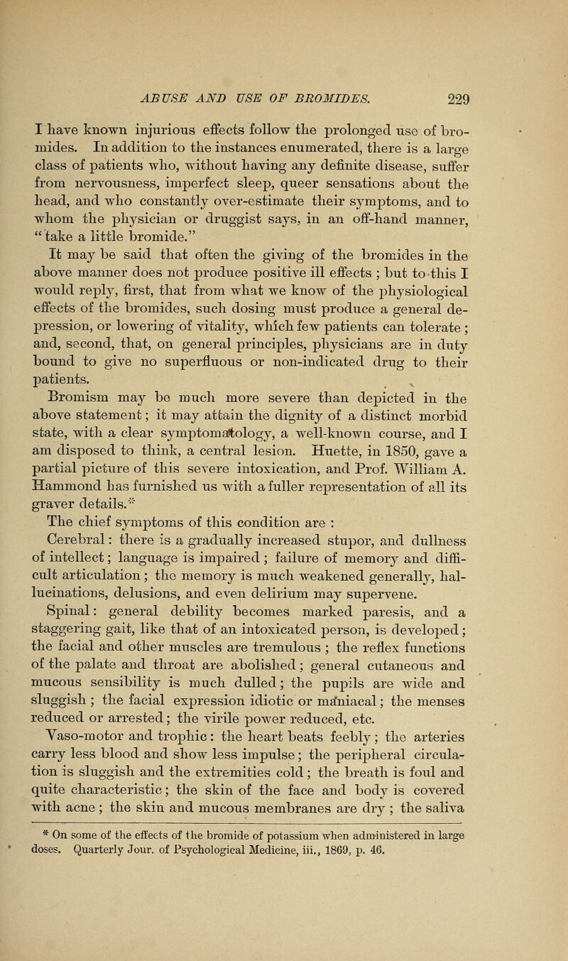 I liave known injurious effects follow tlie prolonged use of bro- mides. In addition to the instances enumerated, there is a large class of patients who, without having any definite disease, suffer from nervousness, imperfect sleep, queer sensations about the head, and who constantly over-estimate their symptoms, and to whom the physician or druggist says, in an off-hand manner,  take a little bromide. It may be said that often the giving of the bromides in the above manner does not produce positive ill effects ; but to this I would reply, first, that from what we know of the j)hysiological effects of the bromides, such dosing must produce a general de- pression, or lowering of vitality, which few patients can tolerate ; and, second, that, on general principles, physicians are in duty bound to give no superfluous or non-indicated drug to their patients. Bromism may be much more severe than depicted in the above statement ; it may attain the dignity of a distinct morbid state, with a clear symptomaftology, a well-known course, and I am disposed to think, a central lesion. Huette, in 1850, gave a partial picture of this severe intoxication, and Prof. William A. Hammond has furnished us with a fuller representation of all its graver details.''' The chief symptoms of this condition are : Cerebral : there is a gradually increased stupor, and dullness of intellect ; language is impaired ; failure of memory and diffi- cult articulation ; the memory is much weakened generally, hal- lucinations, delusions, and even delirium may supervene. Spinal : general debility becomes marked paresis, and a staggering gait, like that of an intoxicated j)erson, is developed ; the facial and other muscles are tremulous ; the reflex functions of the palate and throat are abolished ; general cutaneous and mucous sensibility is much dulled; the pupils are wide and sluggish; the facial expression idiotic or ma'niacal; the menses reduced or arrested ; the virile power reduced, etc. Vaso-motor and trophic : the heart beats feebly ; the arteries carry less blood and show less impulse ; the peripheral circula- tion is sluggish and the extremities cold ; the breath is foul and quite characteristic ; the skin of the face and body is covered with acne ; the skin and mucous membranes are dry ; the saliva * On some of the effects of the bromide of potassium when administered in large doses. Quarterly Jour, of Psychological Medicine, iii., 1869, p. 46.