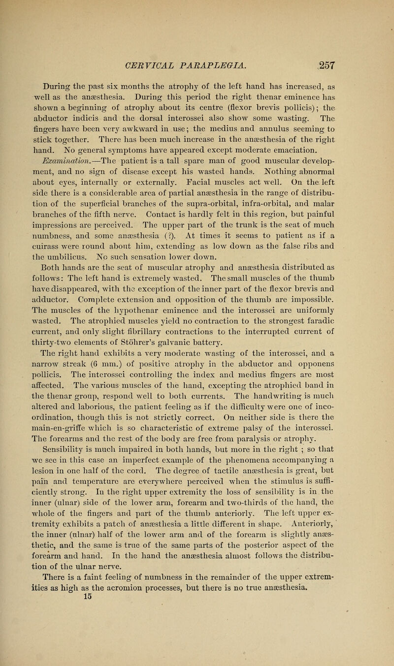 During the past six months the atrophy of the left hand has increased, as ■well as the anaesthesia. During this period the right thenar eminence has shown a beginning of atrophy about its centre (flexor brevis pollicis) ; the abductor indicis and the dorsal interossei also show some wasting. The fingers have been very awkward in use ; the médius and annulus seeming to stick together. There has been much increase in the anaesthesia of the right hand. No general symptoms have appeared except moderate emaciation. Examination.—Tlie patient is a tall spare man of good muscular develop- ment, and no sign of disease except his wasted hands. Nothing abnormal about eyes, internally or externally. Facial muscles act well. On the. left side there is a considerable area of partial anaesthesia in the range of distribu- tion of the superficial branches of the supra-orbital, infra-orbital, and malar branches of the fifth nerve. Contact is hardly felt in this region, but painful impressions are perceived. The upper part of the trunk is the seat of much numbness, and some anossthesia (?). At times it seems to patient as if a cuirass were round about him, extending as low down as the false ribs and the umbilicus. No such sensation lower down. Both hands are the seat of muscular atrophy and anaesthesia distributed as follows: The left hand is extremely wasted. The small muscles of the thumb have disappeared, with the exception of the inner part of the flexor brevis and adductor. Complete extension and opposition of the thumb are impossible. The muscles of the hypothenar eminence and the interossei are uniformly wasted. The atrophied muscles yield no contraction to the strongest faradic current, and only slight fibrillary contractions to the interrupted current of thirty-two elements of Stohrer's galvanic battery. The right hand exliibits a very moderate wasting of the interossei, and a narrow streak (G mm.) of positive atrophy in the abductor and opponens pollicis. The interossei controlling the index and médius fingers are most affected. The vai'ious muscles of the hand, excepting the atroj)hied baud in the thenar group, respond well to both currents. The handwriting is much altered and laborious, the patient feeling as if the difficulty were one of inco- ordination, though this is not strictly correct. On neitlier side is there the main-en-griffe which is so characteristic of extreme palsy of the interossei. The forearms and the rest of the body are free from paralysis or atrophy. Sensibility is much impaired in both hands, but more in the right ; so tliat we see in this case an imperfect example of the phenomena accompanying a lesion in one half of the cord. The degree of tactile anaesthesia is great, but pain and temperature arc everywhere perceived when the stimulus is suffi- cieutly strong. In the right upper extremity the loss of sensibility is in the inner (ulnar) side of the lower arm, forearm and two-thirds of the hand, the whole of the fingers and part of the thumb anteriorly. The left upper ex- tremity exhibits a patch of anaesthesia a little different in shape. Anteriorly, the inner (ulnar) half of the lower arm and of the forearm is slightly anaes- thetic, and the same is true of the same parts of the posterior asjaect of the forearm and hand. In the hand the anaesthesia almost follows the distribu- tion of the ulnar nerve. There is a faint feeling of numbness in the remainder of the upper extrem- ities as high as the acromion processes, but there is no true anaesthesia. 15