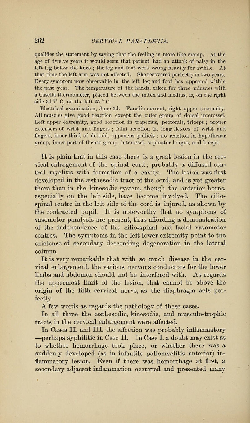 qualifies the statement by saying that the feeling is more like cramp. At the age of twelve years it would seem that patient had an attack of palsy in the left leg below the knee ; the leg and foot were swung heavily for awhile. At that time the left arm was not affected. She recovered perfectly in two years. Every symptom now observable in the left leg and foot has ajipeared within the past year. The temperature of the hands, taken for three minutes with a Casella thermometer, placed between the index and médius, is, on the right side 34.7 C, on the left 35.° C. Electrical examination, June 3d. Faradic current, right upper extremity. All muscles give good reaction except the outer group of dorsal interossei. Left upper extremity, good reaction in trajjezius, pectorals, triceps ; proper extensors of wrist and fingers ; faint reaction in long flexors of wrist and fingers, inner third of deltoid, opjDonens poUicis ; no reaction in hypothenar group, inner part of thenar group, interossei, supinator longus, and biceps. It is plain that in this case there is a great lesion in the cer- vical enlargement of the spinal cord ; probably a diffused cen- tral myelitis with formation of a cavity. The lesion was first developed in the aesthesodic tract of the cord, and is yet greater there than in the kinesodic system, though the anterior horns, especially on the left side, have become involved. The cilio- spinal centre in the left side of the cord is injured, as shown by the contracted pupil. It is noteworthy that no symptoms of vasomotor paralysis are present, thus affording a demonstration of the independence of the cilio-spinal and facial vasomotor centres. The symptoms in the left lower extremity point to the existence of secondary descending degeneration in the lateral column. It is very remarkable that v/ith so much disease in the cer- vical enlargement, the various nervous conductors for the lower limbs and abdomen should not be interfered with. As regards the uppermost limit of the lesion, that cannot be above the origin of the fifth cervical nerve, as the diaphragm acts per- fectly. A few words as regards the pathology of these cases. In all three the sesthesodic, kinesodic, and mnsculo-trophic tracts in the cervical enlargement were afi'ected. In Cases II. and III. the affection was probably infiammatory —^perhaps syphilitic in Case II. In Case I. a doubt may exist as to whether hemorrhage took place, or whether there was a suddenly developed (as in infantile poliomyelitis anterior) in- flammatory lesion. Even if there was hemorrhage at first, a secondary adjacent inflammation occurred and presented many