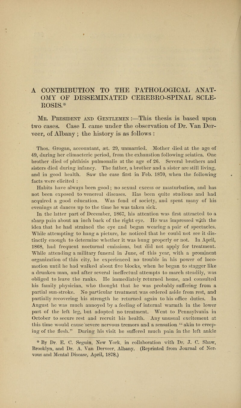 A CONTRIBUTION TO THE PATHOLOGICAL ANAT- OMY OF DISSEMINATED CEEEBEO-SPINAL SCLE- EOSIS.* Me. Peesident and Gentlemen :—This thesis is based upon two cases. Case I. came under the observation of Dr. Yan Der- veer, of Albany ; the history is as follows : Thos. Grogan, accountant, set. 29, unmarried. Mother died at the age of 49, during her climacteric period, from the exhaustion following sciatica. One brother died of phthisis pulmonalis at the age of 26. Several brothers and sisters died during infancy. The father, a brother and a sister are still living, and in good health. Saw the case first in Feb. 1870, when the following facts were elicited : Habits have always been good ; no sexual excess or masturbation, and has not been exposed to venereal diseases. Has been quite studious and had acquired a good education. Was fond of societj^, and spent many of his evenings at dances up to the time he was taken sick. In the latter part of December, 1867, his attention w^as first attracted to a sharp pain about an inch back of the right eye. He was impressed Avith the idea that he had strained the eye and began wearing a pair of spectacles. While attempting to hang a picture, he noticed that he could not see it dis- tinctly enough to determine whether it was hung properly or not. In April, 1868, had frequent noctui-nal emissions, but did not apply for treatment. While attending a military funeral in June, of this year, with a prominent organization of this city, he experienced no trouble in his power of loco- motion until he had walked about five blocks, when he began to stagger like a drunken man, and after several ineffectual attempts to march steadily, was obliged to leave the ranks. He immediately returned home, and consulted his family pliysician, who thought that he was probably suffering from a partial sun-stroke. No particular treatment was ordered aside from rest, and partially recovering his strength he returned again to his office duties. In August he was much annoyed by a feeling of internal warmth in the lower part of the left leg, but adopted no treatment. Went to Pennsylvania in October to secure rest and recruit his health. Any unusual excitement at this time would cause severe nervous tremors and a sensation  akin to creep- ing of tlie flesh. During his visit he suffered much pain in the left ankle * By Dr. B. C. Seguin, Xew York, in collaboration with Dr. J. C. Shaw, Brooklyn, and Dr. A. Van Derveer, Albany. (Reprinted from Journal of Ner. vous and Mental Disease, April, 1878.)